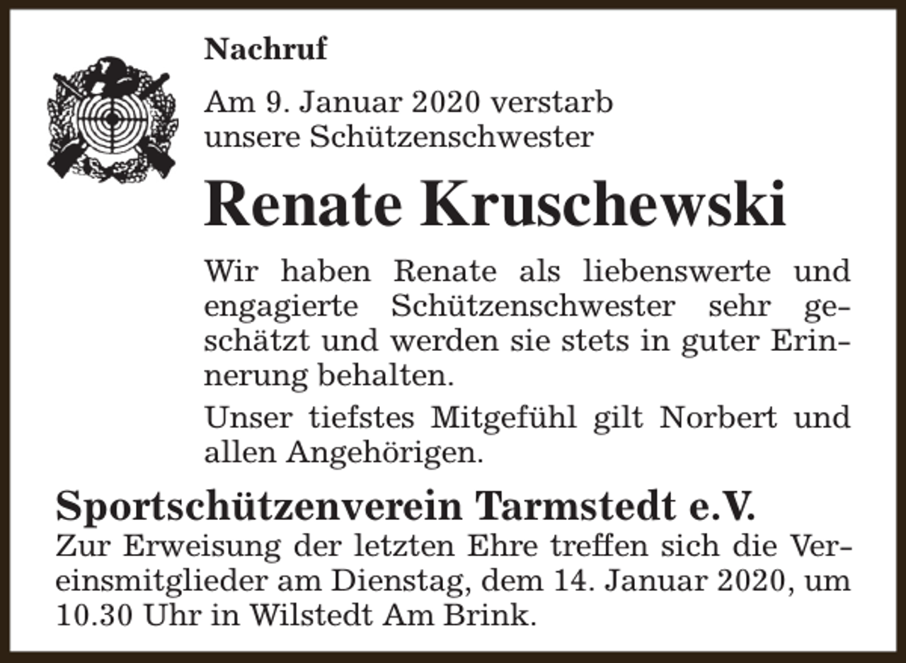 <p>Nachruf<br />Am 9. Januar 2020 verstarb<br />unsere Schützenschwester</p><p>Renate Kruschewski<br />Wir haben Renate als liebenswerte und<br />engagierte Schützenschwester sehr geschätzt und werden sie stets in guter Erinnerung behalten.<br />Unser tiefstes Mitgefühl gilt Norbert und<br />allen Angehörigen.</p><p>Sportschützenverein Tarmstedt e.V.</p><p>Zur Erweisung der letzten Ehre treffen sich die Vereinsmitglieder am Dienstag, dem 14. Januar 2020, um<br />10.30 Uhr in Wilstedt Am Brink.</p>