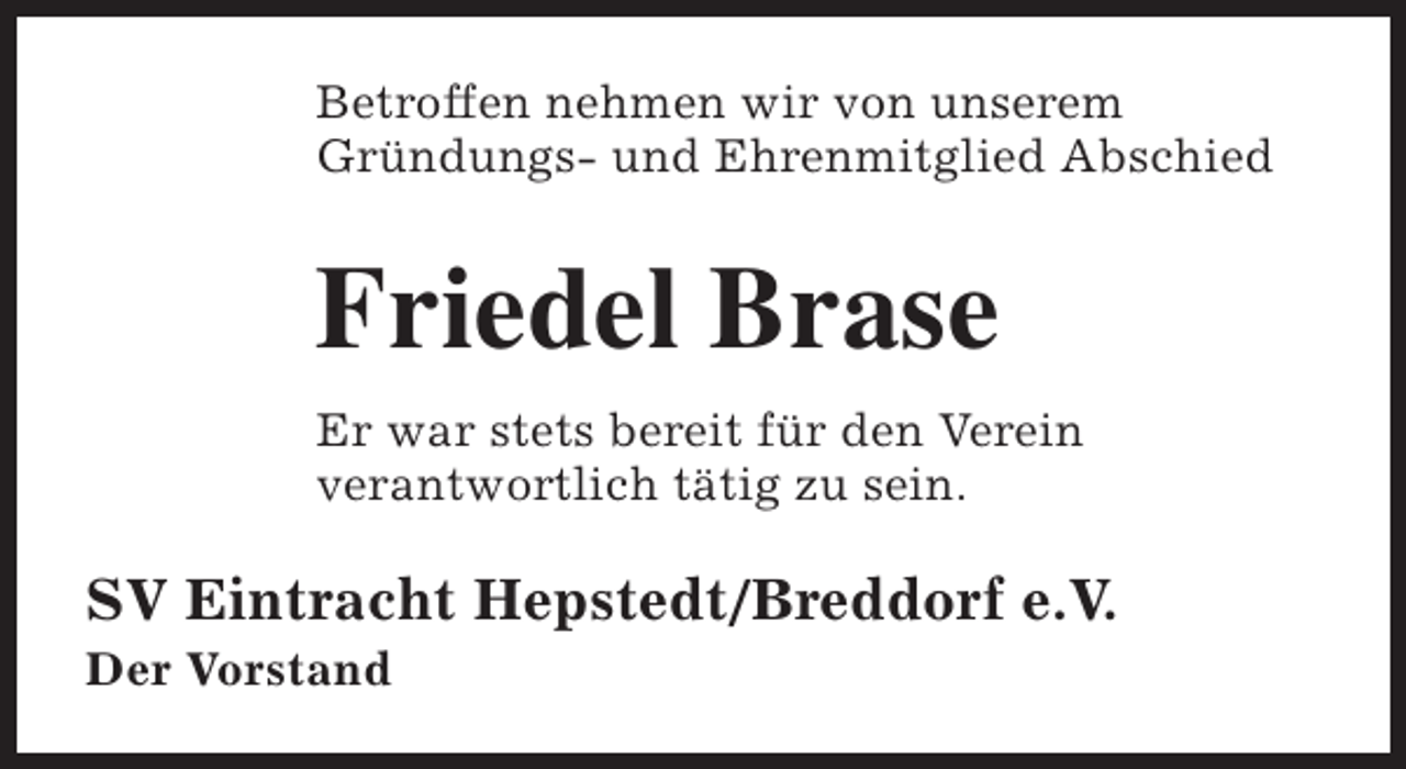 <p>Betroffen nehmen wir von unserem<br />Gründungs- und Ehrenmitglied Abschied</p><p>Friedel Brase<br />Er war stets bereit für den Verein<br />verantwortlich tätig zu sein.</p><p>SV Eintracht Hepstedt/Breddorf e.V.<br />Der Vorstand</p>