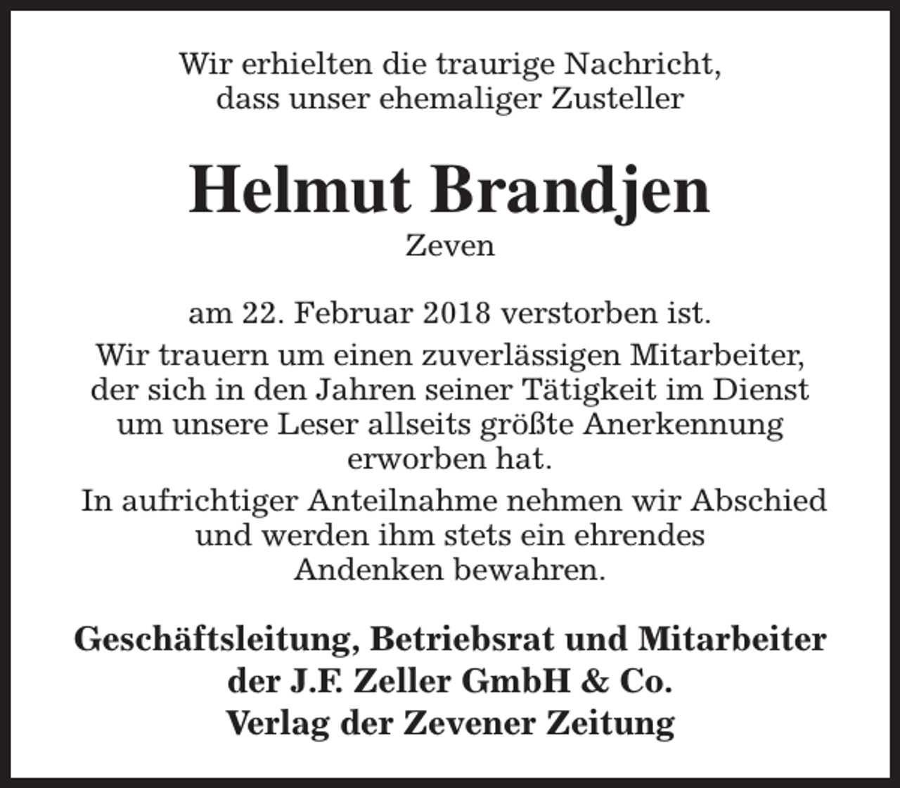 <p>Wir erhielten die traurige Nachricht,<br />dass unser ehemaliger Zusteller</p><p>Helmut Brandjen<br />Zeven</p><p>am 22. Februar 2018 verstorben ist.<br />Wir trauern um einen zuverlässigen Mitarbeiter,<br />der sich in den Jahren seiner Tätigkeit im Dienst<br />um unsere Leser allseits größte Anerkennung<br />erworben hat.<br />In aufrichtiger Anteilnahme nehmen wir Abschied<br />und werden ihm stets ein ehrendes<br />Andenken bewahren.</p><p>Geschäftsleitung, Betriebsrat und Mitarbeiter<br />der J.F. Zeller GmbH &amp; Co.<br />Verlag der Zevener Zeitung</p>