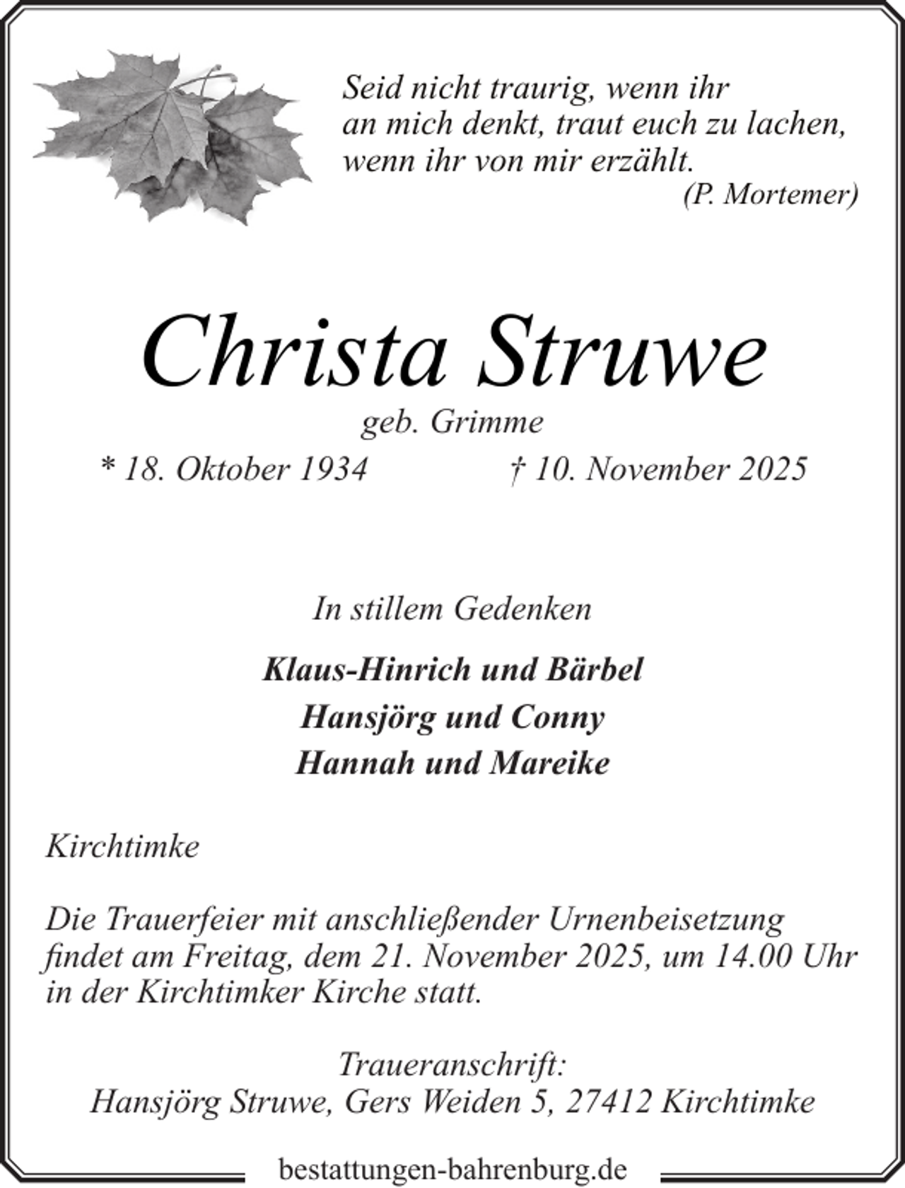 <p>Seid nicht traurig, wenn ihr<br />an mich denkt, traut euch zu lachen,<br />wenn ihr von mir erzählt.</p><p>(P. Mortemer)</p><p>Christa Struwe</p><p>geb. Grimme<br />* 18. Oktober 1934<br />† 10. November 2025</p><p>In stillem Gedenken<br />Klaus-Hinrich und Bärbel<br />Hansjörg und Conny<br />Hannah und Mareike<br />Kirchtimke<br />Die Trauerfeier mit anschließender Urnenbeisetzung<br />findet am Freitag, dem 21. November 2025, um 14.00 Uhr<br />in der Kirchtimker Kirche statt.<br />Traueranschrift:<br />Hansjörg Struwe, Gers Weiden 5, 27412 Kirchtimke<br />bestattungen-bahrenburg.de</p>