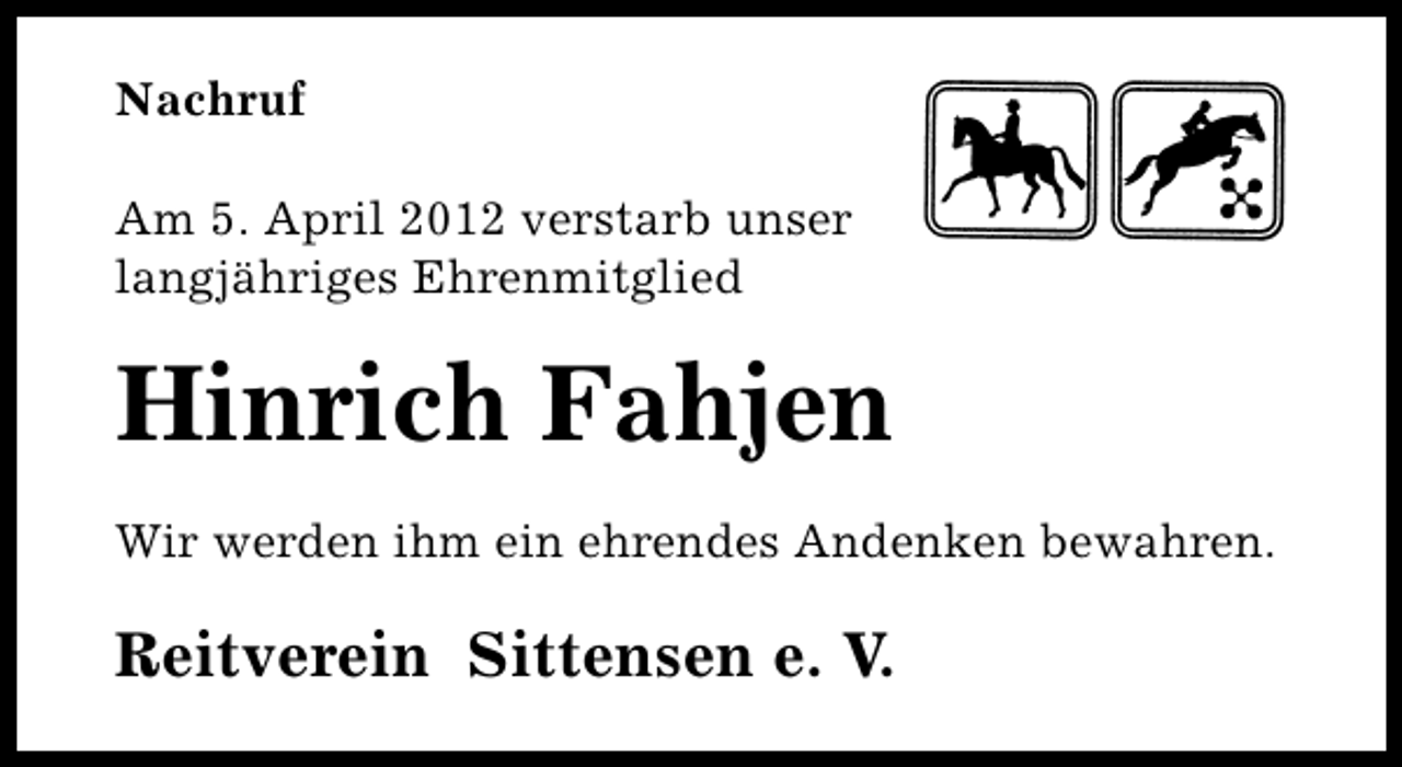 <p>Nachruf<br />Am 5. April 2012 verstarb unser<br />langjähriges Ehrenmitglied</p><p>Hinrich Fahjen<br />Wir werden ihm ein ehrendes Andenken bewahren.</p><p>Reitverein Sittensen e. V.</p>