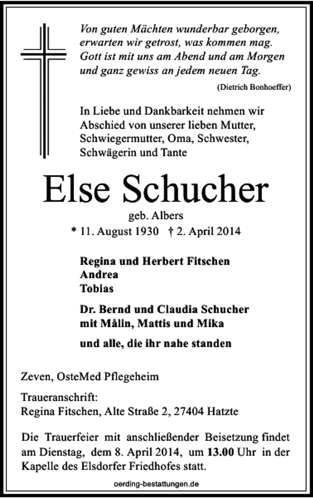 <p>Von guten Mächten wunderbar geborgen,<br />erwarten wir getrost, was kommen mag.<br />Gott ist mit uns am Abend und am Morgen<br />und ganz gewiss an jedem neuen Tag.<br />(Dietrich Bonhoeffer)</p><p>In Liebe und Dankbarkeit nehmen wir<br />Abschied von unserer lieben Mutter,<br />Schwiegermutter, Oma, Schwester,<br />Schwägerin und Tante</p><p>Else Schucher<br />geb. Albers<br />* 11. August 1930 † 2. April 2014<br />Regina und Herbert Fitschen<br />Andrea<br />Tobias<br />Dr. Bernd und Claudia Schucher<br />mit Målin, Mattis und Mika<br />und alle, die ihr nahe standen<br />Zeven, OsteMed Pflegeheim<br />Traueranschrift:<br />Regina Fitschen, Alte Straße 2, 27404 Hatzte<br />Die Trauerfeier mit anschließender Beisetzung findet<br />am Dienstag, dem 8. April 2014, um 13.00 Uhr in der<br />Kapelle des Elsdorfer Friedhofes statt.<br />oerding-bestattungen.de</p>