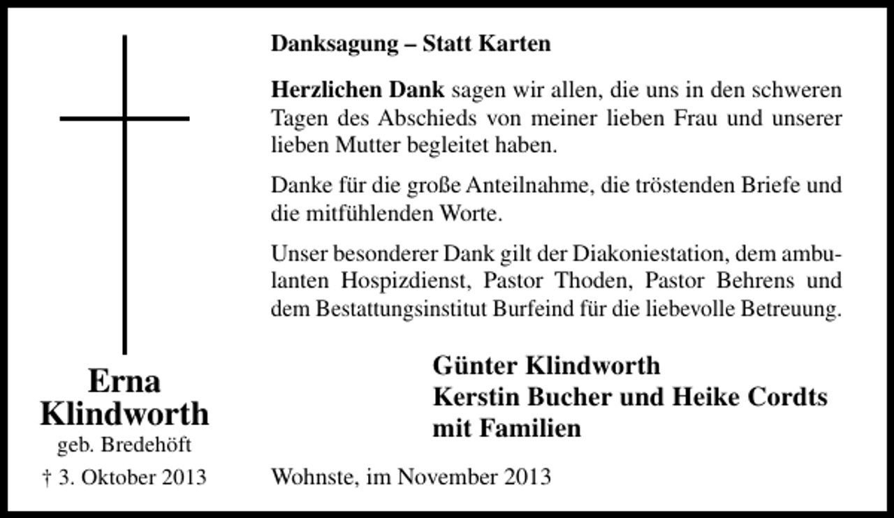 <p>Danksagung – Statt Karten<br />Herzlichen Dank sagen wir allen, die uns in den schweren<br />Tagen des Abschieds von meiner lieben Frau und unserer<br />lieben Mutter begleitet haben.<br />Danke für die große Anteilnahme, die tröstenden Briefe und<br />die mitfühlenden Worte.<br />Unser besonderer Dank gilt der Diakoniestation, dem ambulanten Hospizdienst, Pastor Thoden, Pastor Behrens und<br />dem Bestattungsinstitut Burfeind für die liebevolle Betreuung.</p><p>Erna<br />Klindworth<br />geb. Bredehöft<br />† 3. Oktober 2013</p><p>Günter Klindworth<br />Kerstin Bucher und Heike Cordts<br />mit Familien<br />Wohnste, im November 2013</p>