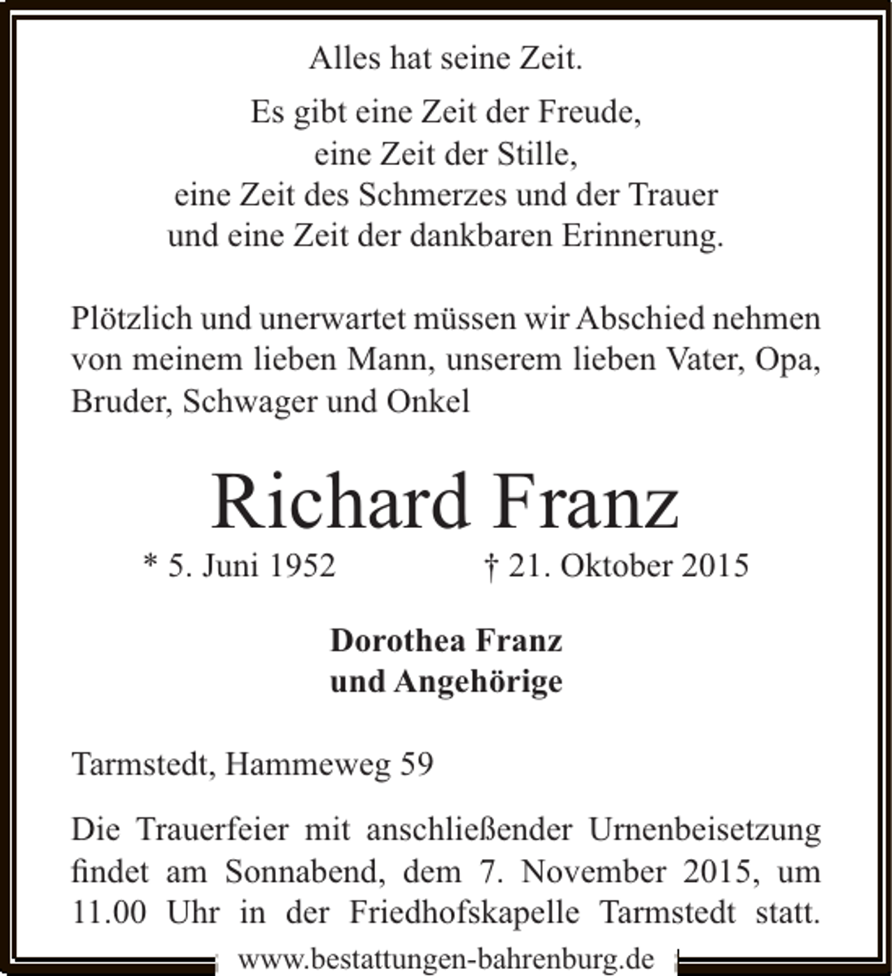 <p>Alles hat seine Zeit.<br />Es gibt eine Zeit der Freude,<br />eine Zeit der Stille,<br />eine Zeit des Schmerzes und der Trauer<br />und eine Zeit der dankbaren Erinnerung.<br />Plötzlich und unerwartet müssen wir Abschied nehmen<br />von meinem lieben Mann, unserem lieben Vater, Opa,<br />Bruder, Schwager und Onkel</p><p>Richard Franz</p><p>* 5. Juni 1952</p><p>† 21. Oktober 2015</p><p>Dorothea Franz<br />und Angehörige<br />Tarmstedt, Hammeweg 59<br />Die Trauerfeier mit anschließender Urnenbeisetzung<br />ﬁndet am Sonnabend, dem 7. November 2015, um<br />11.00 Uhr in der Friedhofskapelle Tarmstedt statt.<br />www.bestattungen-bahrenburg.de</p>