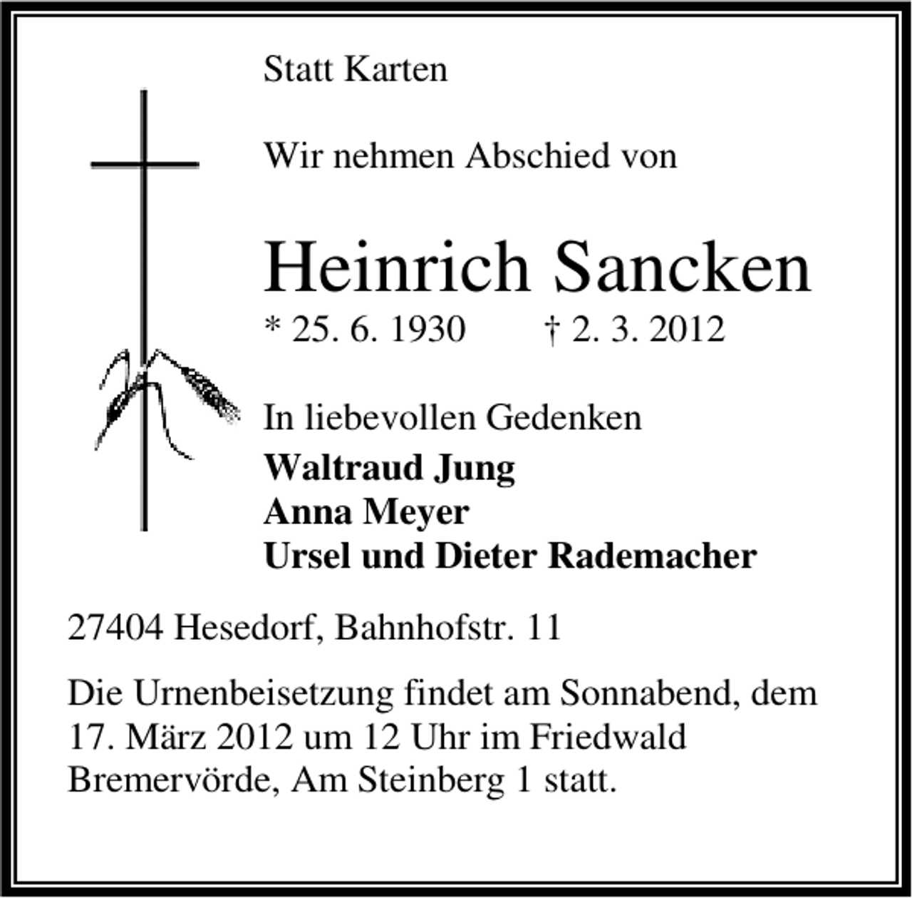 <p>Statt Karten<br />Wir nehmen Abschied von</p>
<p>Heinrich Sancken<br />* 25. 6. 1930</p>
<p>† 2. 3. 2012</p>
<p>In liebevollen Gedenken<br />Waltraud Jung<br />Anna Meyer<br />Ursel und Dieter Rademacher<br />27404 Hesedorf, Bahnhofstr. 11<br />Die Urnenbeisetzung findet am Sonnabend, dem<br />17. März 2012 um 12 Uhr im Friedwald<br />Bremervörde, Am Steinberg 1 statt.</p>