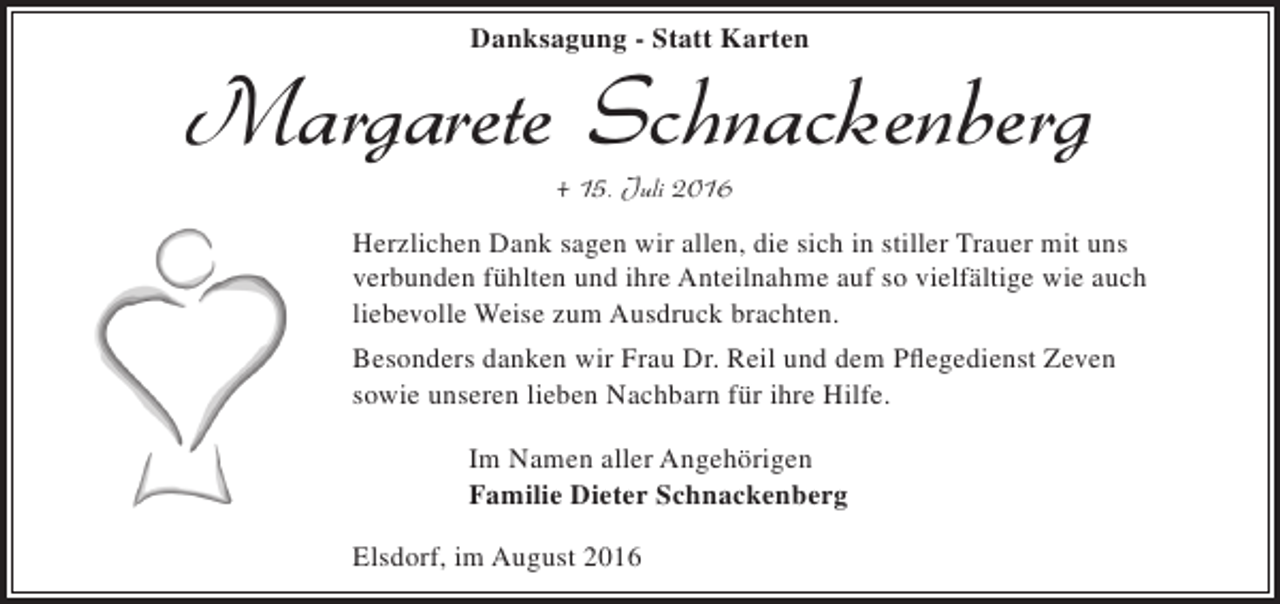 <p>Danksagung - Statt Karten</p><p>Margarete Schnackenberg<br />+ 15. Juli 2016</p><p>Herzlichen Dank sagen wir allen, die sich in stiller Trauer mit uns<br />verbunden fühlten und ihre Anteilnahme auf so vielfältige wie auch<br />liebevolle Weise zum Ausdruck brachten.<br />Besonders danken wir Frau Dr. Reil und dem Pflegedienst Zeven<br />sowie unseren lieben Nachbarn für ihre Hilfe.<br />Im Namen aller Angehörigen<br />Familie Dieter Schnackenberg<br />Elsdorf, im August 2016</p>