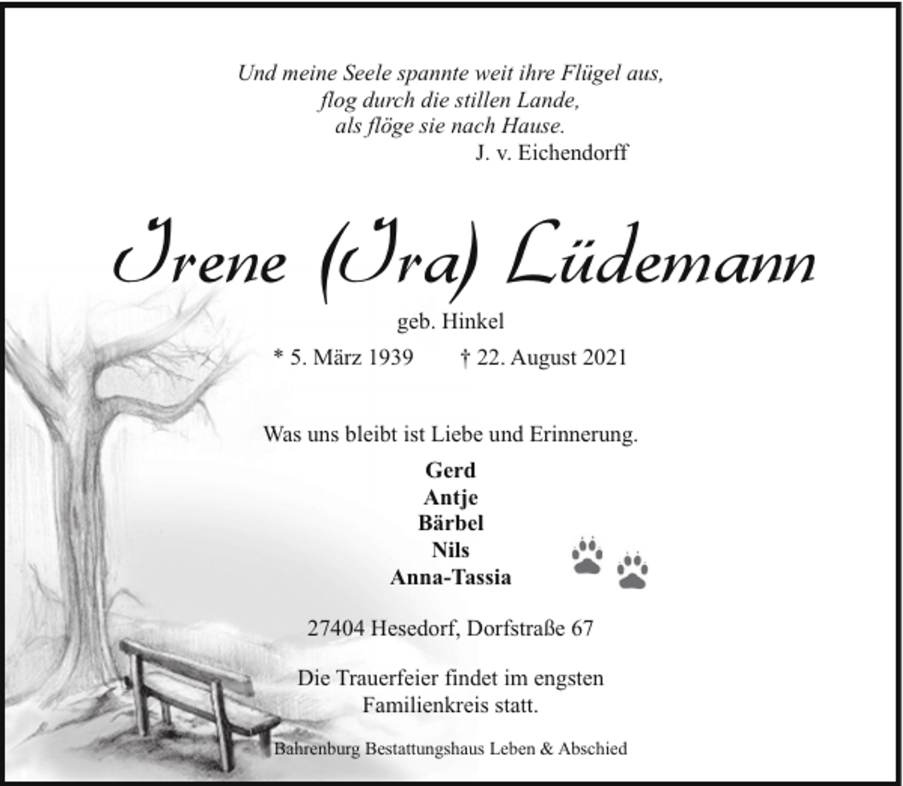 <p>Und meine Seele spannte weit ihre Flügel aus,<br />flog durch die stillen Lande,<br />als flöge sie nach Hause.<br />J. v. Eichendorff</p><p>Irene (Ira) Lüdemann<br />geb. Hinkel</p><p>* 5. März 1939</p><p>† 22. August 2021</p><p>Was uns bleibt ist Liebe und Erinnerung.<br />Gerd<br />Antje<br />Bärbel<br />Nils<br />Anna-Tassia<br />27404 Hesedorf, Dorfstraße 67<br />Die Trauerfeier findet im engsten<br />Familienkreis statt.<br />Bahrenburg Bestattungshaus Leben &amp; Abschied</p>