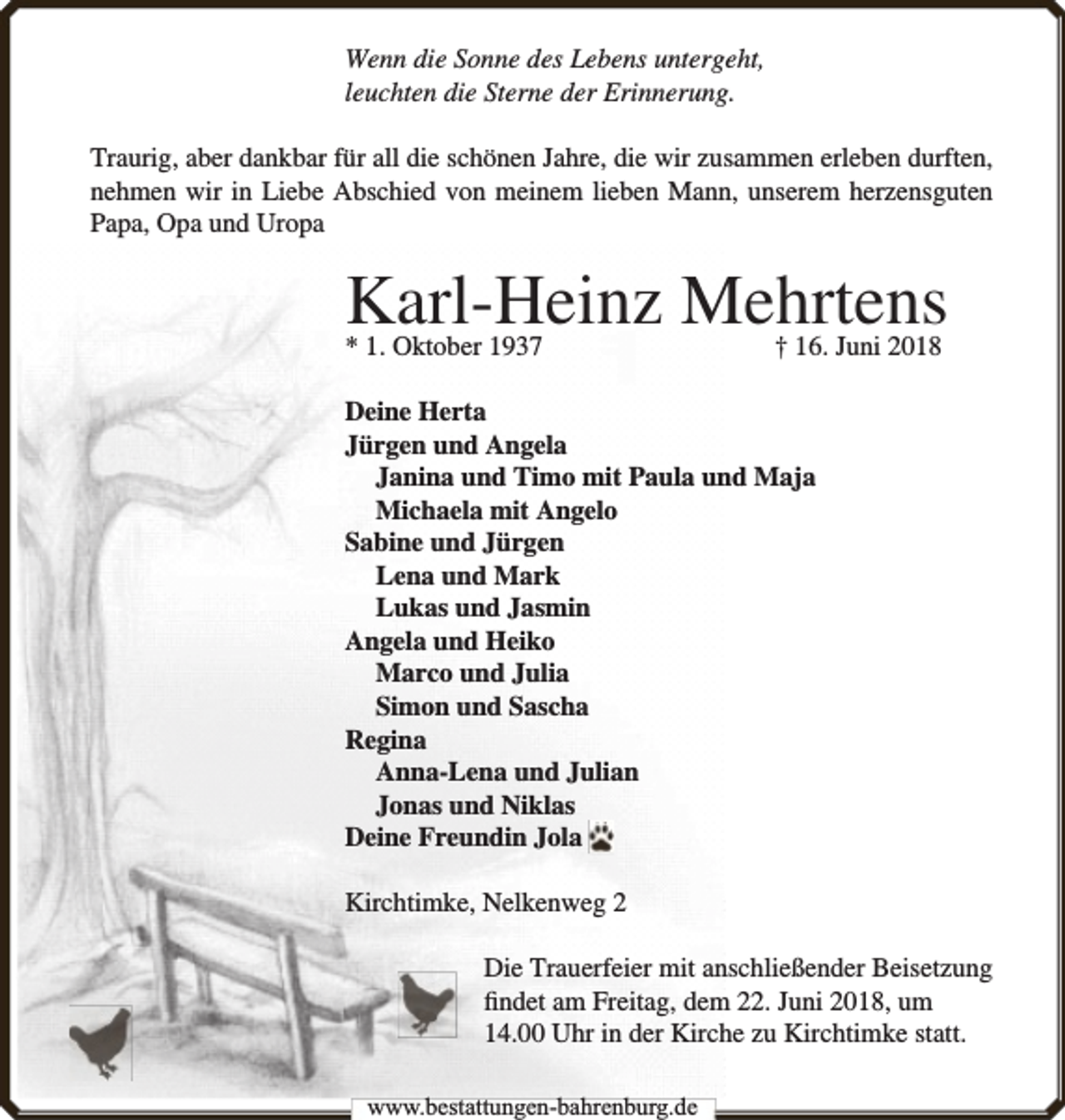 <p>Wenn die Sonne des Lebens untergeht,<br />leuchten die Sterne der Erinnerung.<br />Traurig, aber dankbar für all die schönen Jahre, die wir zusammen erleben durften,<br />nehmen wir in Liebe Abschied von meinem lieben Mann, unserem herzensguten<br />Papa, Opa und Uropa</p><p>Karl-Heinz Mehrtens</p><p>* 1. Oktober 1937</p><p>† 16. Juni 2018</p><p>Deine Herta<br />Jürgen und Angela<br />Janina und Timo mit Paula und Maja<br />Michaela mit Angelo<br />Sabine und Jürgen<br />Lena und Mark<br />Lukas und Jasmin<br />Angela und Heiko<br />Marco und Julia<br />Simon und Sascha<br />Regina<br />Anna-Lena und Julian<br />Jonas und Niklas<br />Deine Freundin Jola<br />Kirchtimke, Nelkenweg 2<br />Die Trauerfeier mit anschließender Beisetzung<br />ﬁndet am Freitag, dem 22. Juni 2018, um<br />14.00 Uhr in der Kirche zu Kirchtimke statt.<br />www.bestattungen-bahrenburg.de</p>