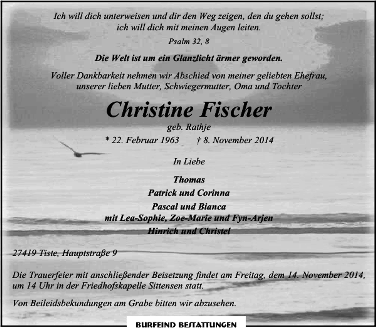 <p>Ich will dich unterweisen und dir den Weg zeigen, den du gehen sollst;<br />ich will dich mit meinen Augen leiten.<br />Psalm 32, 8</p><p>Die Welt ist um ein Glanzlicht ärmer geworden.<br />Voller Dankbarkeit nehmen wir Abschied von meiner geliebten Ehefrau,<br />unserer lieben Mutter, Schwiegermutter, Oma und Tochter</p><p>Christine Fischer</p><p>geb. Rathje<br />* 22. Februar 1963<br />† 8. November 2014<br />In Liebe<br />Thomas<br />Patrick und Corinna<br />Pascal und Bianca<br />mit Lea-Sophie, Zoe-Marie und Fyn-Arjen<br />Hinrich und Christel<br />27419 Tiste, Hauptstraße 9<br />Die Trauerfeier mit anschließender Beisetzung findet am Freitag, dem 14. November 2014,<br />um 14 Uhr in der Friedhofskapelle Sittensen statt.<br />Von Beileidsbekundungen am Grabe bitten wir abzusehen.<br />Burfeind Bestattungen</p>