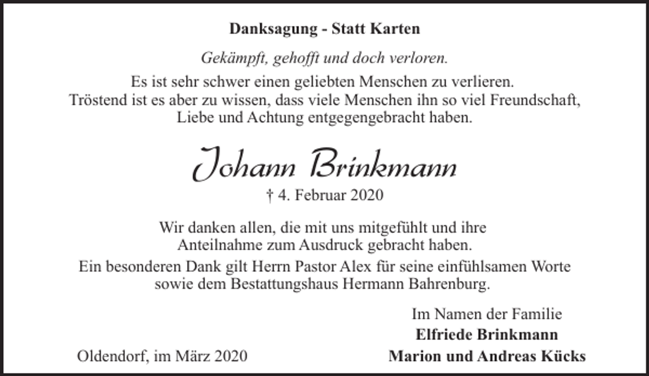 <p>Danksagung - Statt Karten<br />Gekämpft, gehofft und doch verloren.<br />Es ist sehr schwer einen geliebten Menschen zu verlieren.<br />Tröstend ist es aber zu wissen, dass viele Menschen ihn so viel Freundschaft,<br />Liebe und Achtung entgegengebracht haben.</p><p>Johann Brinkmann<br />† 4. Februar 2020</p><p>Wir danken allen, die mit uns mitgefühlt und ihre<br />Anteilnahme zum Ausdruck gebracht haben.<br />Ein besonderen Dank gilt Herrn Pastor Alex für seine einfühlsamen Worte<br />sowie dem Bestattungshaus Hermann Bahrenburg.</p><p>Oldendorf, im März 2020</p><p>Im Namen der Familie<br />Elfriede Brinkmann<br />Marion und Andreas Kücks</p>