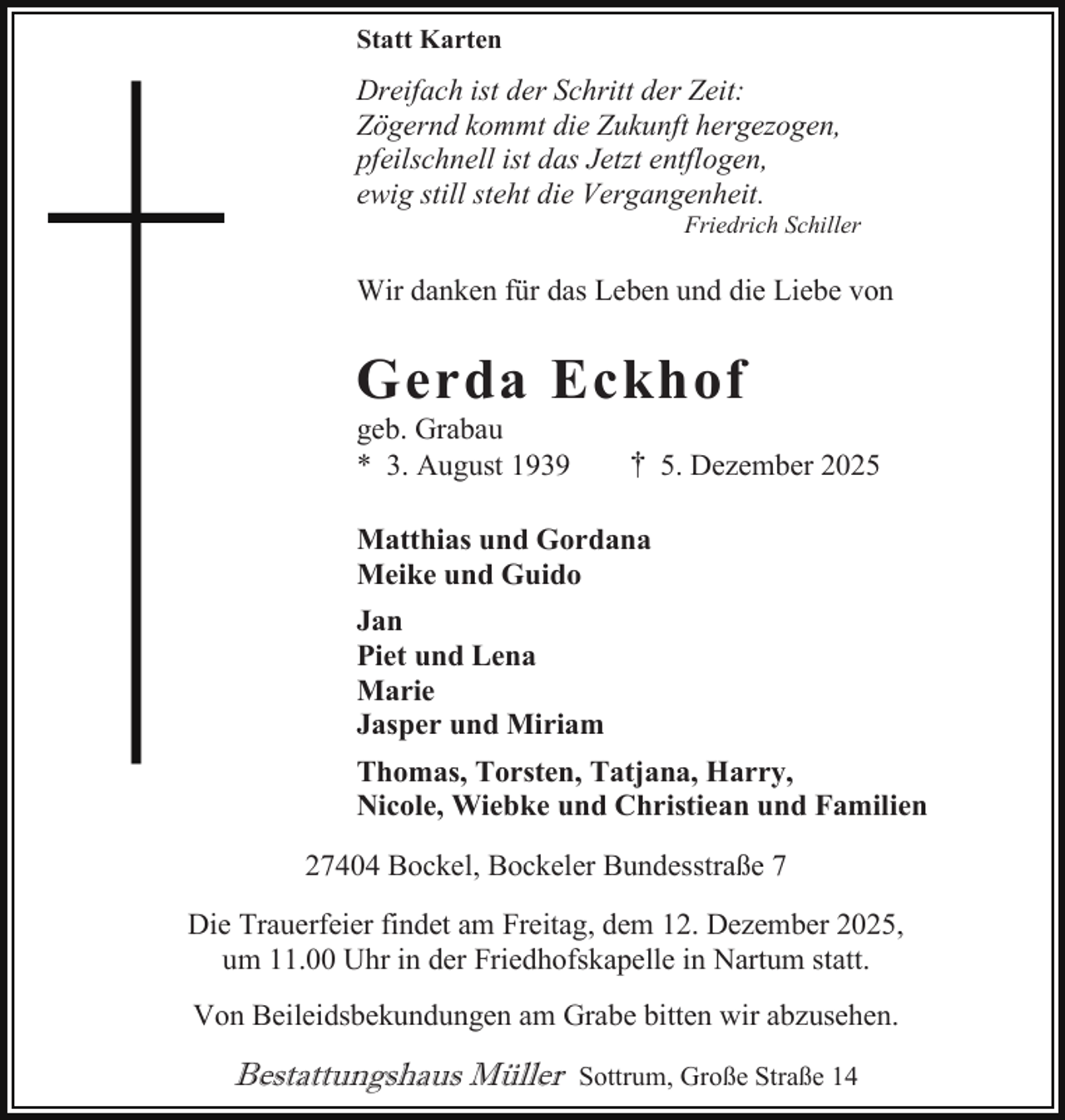 <p>Statt Karten</p><p>Dreifach ist der Schritt der Zeit:<br />Zögernd kommt die Zukunft hergezogen,<br />pfeilschnell ist das Jetzt entflogen,<br />ewig still steht die Vergangenheit.</p><p>Friedrich Schiller</p><p>Wir danken für das Leben und die Liebe von</p><p>Gerda Eckhof<br />geb. Grabau<br />* 3. August 1939</p><p>† 5. Dezember 2025</p><p>Matthias und Gordana<br />Meike und Guido<br />Jan<br />Piet und Lena<br />Marie<br />Jasper und Miriam<br />Thomas, Torsten, Tatjana, Harry,<br />Nicole, Wiebke und Christiean und Familien<br />27404 Bockel, Bockeler Bundesstraße 7<br />Die Trauerfeier findet am Freitag, dem 12. Dezember 2025,<br />um 11.00 Uhr in der Friedhofskapelle in Nartum statt.<br />Von Beileidsbekundungen am Grabe bitten wir abzusehen.</p><p>Bestattungshaus Müller</p><p>Sottrum, Große Straße 14</p>