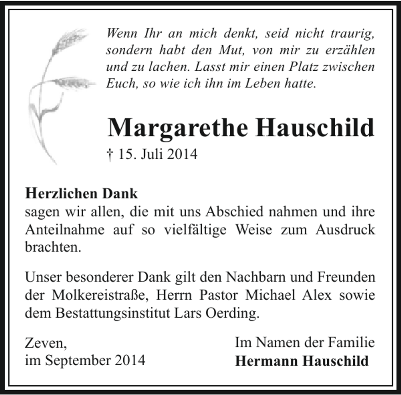 <p>Wenn Ihr an mich denkt, seid nicht traurig,<br />sondern habt den Mut, von mir zu erzählen<br />und zu lachen. Lasst mir einen Platz zwischen<br />Euch, so wie ich ihn im Leben hatte.</p><p>Margarethe Hauschild</p><p>† 15. Juli 2014</p><p>Herzlichen Dank<br />sagen wir allen, die mit uns Abschied nahmen und ihre<br />Anteilnahme auf so vielfältige Weise zum Ausdruck<br />brachten.<br />Unser besonderer Dank gilt den Nachbarn und Freunden<br />der Molkereistraße, Herrn Pastor Michael Alex sowie<br />dem Bestattungsinstitut Lars Oerding.<br />Zeven,<br />im September 2014</p><p>Im Namen der Familie<br />Hermann Hauschild</p>