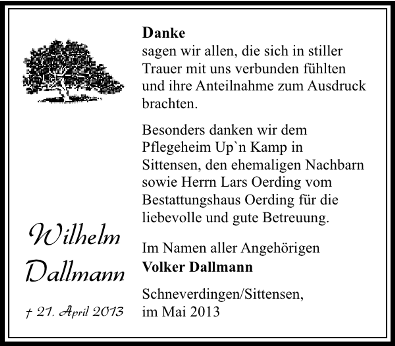 <p>Danke</p><p>sagen wir allen, die sich in stiller<br />Trauer mit uns verbunden fühlten<br />und ihre Anteilnahme zum Ausdruck<br />brachten.</p><p>Wilhelm<br />Dallmann<br />† 21. April 2013</p><p>Besonders danken wir dem<br />Pflegeheim Up`n Kamp in<br />Sittensen, den ehemaligen Nachbarn<br />sowie Herrn Lars Oerding vom<br />Bestattungshaus Oerding für die<br />liebevolle und gute Betreuung.<br />Im Namen aller Angehörigen<br />Volker Dallmann<br />Schneverdingen/Sittensen,<br />im Mai 2013</p>