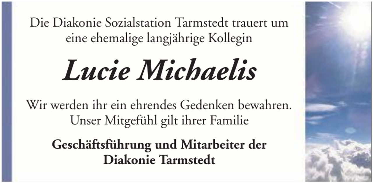 <p>Die Diakonie Sozialstation Tarmstedt trauert um<br />eine ehemalige langjährige Kollegin</p><p>Lucie Michaelis<br />Wir werden ihr ein ehrendes Gedenken bewahren.<br />Unser Mitgefühl gilt ihrer Familie<br />Geschäftsführung und Mitarbeiter der<br />Diakonie Tarmstedt</p>