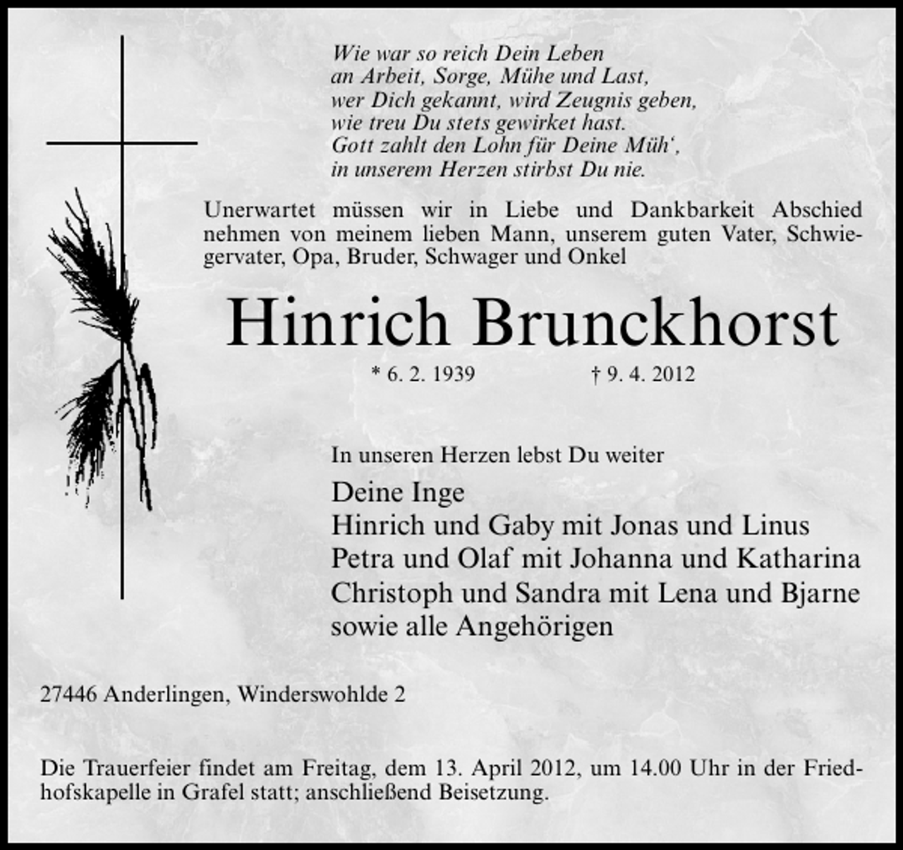 <p>Wie war so reich Dein Leben<br />an Arbeit, Sorge, Mühe und Last,<br />wer Dich gekannt, wird Zeugnis geben,<br />wie treu Du stets gewirket hast.<br />Gott zahlt den Lohn für Deine Müh‘,<br />in unserem Herzen stirbst Du nie.<br />Unerwartet müssen wir in Liebe und Dankbarkeit Abschied<br />nehmen von meinem lieben Mann, unserem guten Vater, Schwiegervater, Opa, Bruder, Schwager und Onkel</p><p>Hinrich Brunckhorst<br />* 6. 2. 1939</p><p>† 9. 4. 2012</p><p>In unseren Herzen lebst Du weiter</p><p>Deine Inge<br />Hinrich und Gaby mit Jonas und Linus<br />Petra und Olaf mit Johanna und Katharina<br />Christoph und Sandra mit Lena und Bjarne<br />sowie alle Angehörigen<br />27446 Anderlingen, Winderswohlde 2<br />Die Trauerfeier findet am Freitag, dem 13. April 2012, um 14.00 Uhr in der Friedhofskapelle in Grafel statt; anschließend Beisetzung.</p>