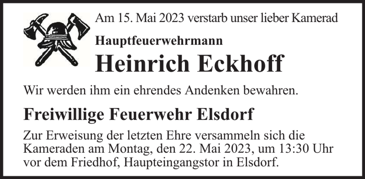 <p>Am 15. Mai 2023 verstarb unser lieber Kamerad<br />Hauptfeuerwehrmann</p><p>Heinrich Eckhoff</p><p>Wir werden ihm ein ehrendes Andenken bewahren.</p><p>Freiwillige Feuerwehr Elsdorf<br />Zur Erweisung der letzten Ehre versammeln sich die<br />Kameraden am Montag, den 22. Mai 2023, um 13:30 Uhr<br />vor dem Friedhof, Haupteingangstor in Elsdorf.</p>