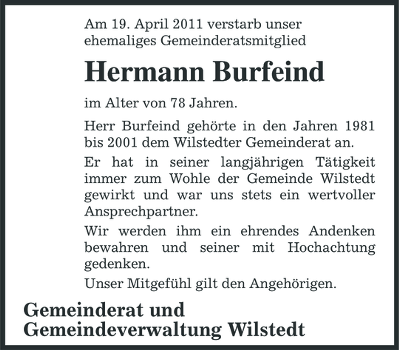 <p>Am 19. April 2011 verstarb unser ehemaliges Gemeinderatsmitglied</p><p>Hermann Burfeind<br />im Alter von 78 Jahren. Herr Burfeind gehörte in den Jahren 1981 bis 2001 dem Wilstedter Gemeinderat an. Er hat in seiner langjährigen Tätigkeit immer zum Wohle der Gemeinde Wilstedt gewirkt und war uns stets ein wertvoller Ansprechpartner. Wir werden ihm ein ehrendes Andenken bewahren und seiner mit Hochachtung gedenken. Unser Mitgefühl gilt den Angehörigen.</p><p>Gemeinderat und Gemeindeverwaltung Wilstedt</p>