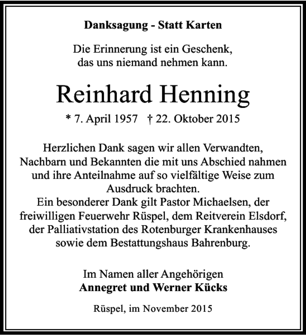 <p>Danksagung - Statt Karten<br />Die Erinnerung ist ein Geschenk,<br />das uns niemand nehmen kann.</p><p>Reinhard Henning<br />* 7. April 1957 † 22. Oktober 2015<br />Herzlichen Dank sagen wir allen Verwandten,<br />Nachbarn und Bekannten die mit uns Abschied nahmen<br />und ihre Anteilnahme auf so vielfältige Weise zum<br />Ausdruck brachten.<br />Ein besonderer Dank gilt Pastor Michaelsen, der<br />freiwilligen Feuerwehr Rüspel, dem Reitverein Elsdorf,<br />der Palliativstation des Rotenburger Krankenhauses<br />sowie dem Bestattungshaus Bahrenburg.<br />Im Namen aller Angehörigen<br />Annegret und Werner Kücks<br />Rüspel, im November 2015</p>