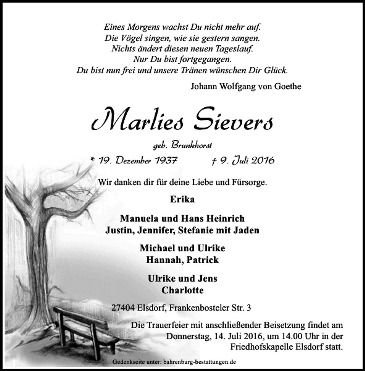 <p>Eines Morgens wachst Du nicht mehr auf.<br />Die Vögel singen, wie sie gestern sangen.<br />Nichts ändert diesen neuen Tageslauf.<br />Nur Du bist fortgegangen.<br />Du bist nun frei und unsere Tränen wünschen Dir Glück.<br />Johann Wolfgang von Goethe</p><p>Marlies Sievers</p><p>geb. Brunkhorst<br />* 19. Dezember 1937<br />† 9. Juli 2016<br />Wir danken dir für deine Liebe und Fürsorge.</p><p>Erika<br />Manuela und Hans Heinrich<br />Justin, Jennifer, Stefanie mit Jaden<br />Michael und Ulrike<br />Hannah, Patrick<br />Ulrike und Jens<br />Charlotte<br />27404 Elsdorf, Frankenbosteler Str. 3<br />Die Trauerfeier mit anschließender Beisetzung findet am<br />Donnerstag, 14. Juli 2016, um 14.00 Uhr in der<br />Friedhofskapelle Elsdorf statt.<br />Gedenkseite unter: bahrenburg-bestattungen.de</p>