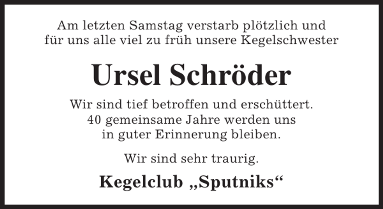 <p>Am letzten Samstag verstarb plötzlich und<br />für uns alle viel zu früh unsere Kegelschwester</p><p>Ursel Schröder<br />Wir sind tief betroffen und erschüttert.<br />40 gemeinsame Jahre werden uns<br />in guter Erinnerung bleiben.<br />Wir sind sehr traurig.</p><p>Kegelclub „Sputniks“</p>
