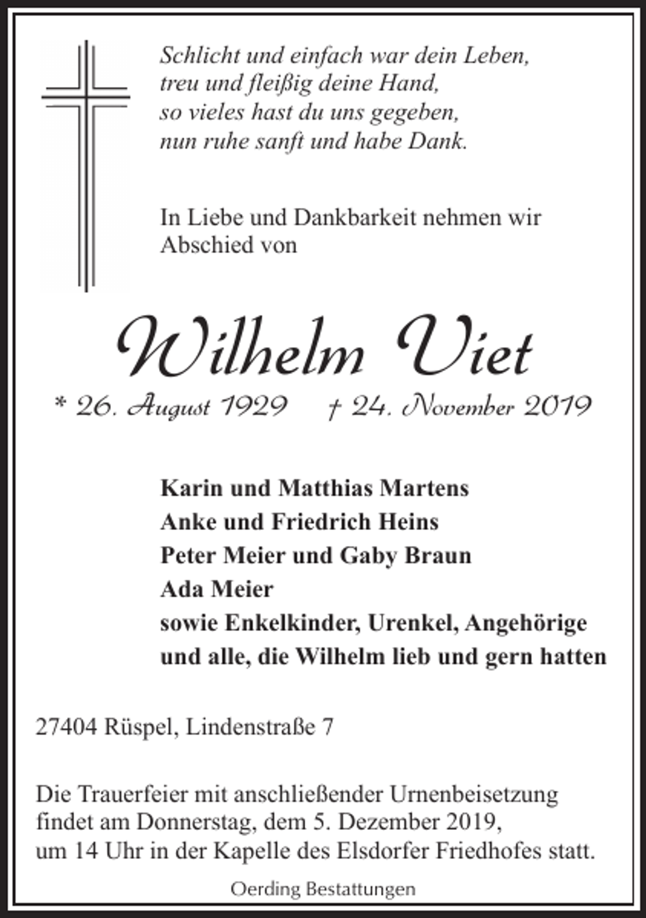 <p>Schlicht und einfach war dein Leben,<br />treu und fleißig deine Hand,<br />so vieles hast du uns gegeben,<br />nun ruhe sanft und habe Dank.<br />In Liebe und Dankbarkeit nehmen wir<br />Abschied von</p><p>Wilhelm Viet</p><p>* 26. August 1929</p><p>† 24. November 2019</p><p>Karin und Matthias Martens<br />Anke und Friedrich Heins<br />Peter Meier und Gaby Braun<br />Ada Meier<br />sowie Enkelkinder, Urenkel, Angehörige<br />und alle, die Wilhelm lieb und gern hatten<br />27404 Rüspel, Lindenstraße 7<br />Die Trauerfeier mit anschließender Urnenbeisetzung<br />findet am Donnerstag, dem 5. Dezember 2019,<br />um 14 Uhr in der Kapelle des Elsdorfer Friedhofes statt.<br />Oerding Bestattungen</p>