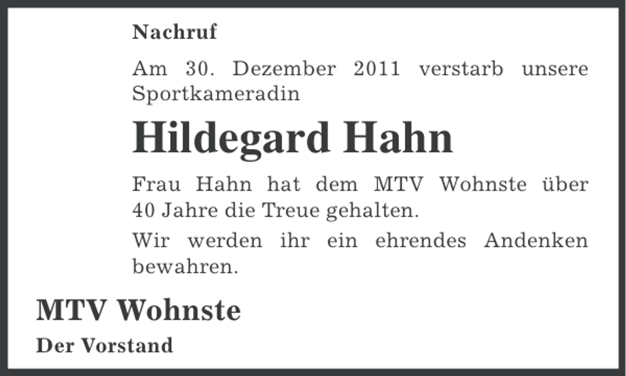 <p>Nachruf<br />Am 30. Dezember 2011 verstarb unsere<br />Sportkameradin</p><p>Hildegard Hahn<br />Frau Hahn hat dem MTV Wohnste über<br />40 Jahre die Treue gehalten.<br />Wir werden ihr ein ehrendes Andenken<br />bewahren.</p><p>MTV Wohnste<br />Der Vorstand</p>