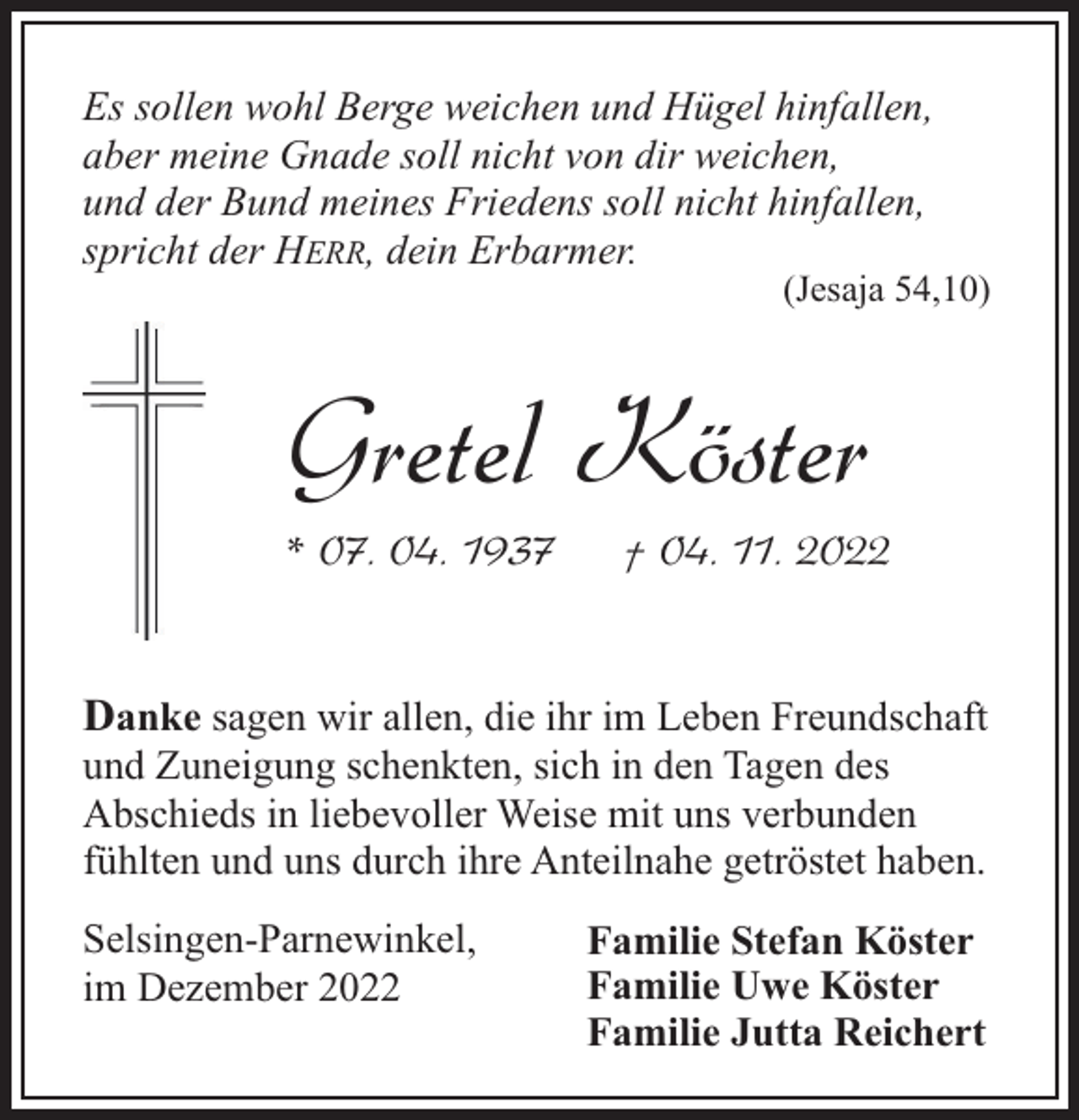 <p>Es sollen wohl Berge weichen und Hügel hinfallen,<br />aber meine Gnade soll nicht von dir weichen,<br />und der Bund meines Friedens soll nicht hinfallen,<br />spricht der HERR, dein Erbarmer.</p><p>(Jesaja 54,10)</p><p>Gretel Köster<br />* 07. 04. 1937</p><p>† 04. 11. 2022</p><p>Danke sagen wir allen, die ihr im Leben Freundschaft<br />und Zuneigung schenkten, sich in den Tagen des<br />Abschieds in liebevoller Weise mit uns verbunden<br />fühlten und uns durch ihre Anteilnahe getröstet haben.<br />Selsingen-Parnewinkel,<br />im Dezember 2022</p><p>Familie Stefan Köster<br />Familie Uwe Köster<br />Familie Jutta Reichert</p>