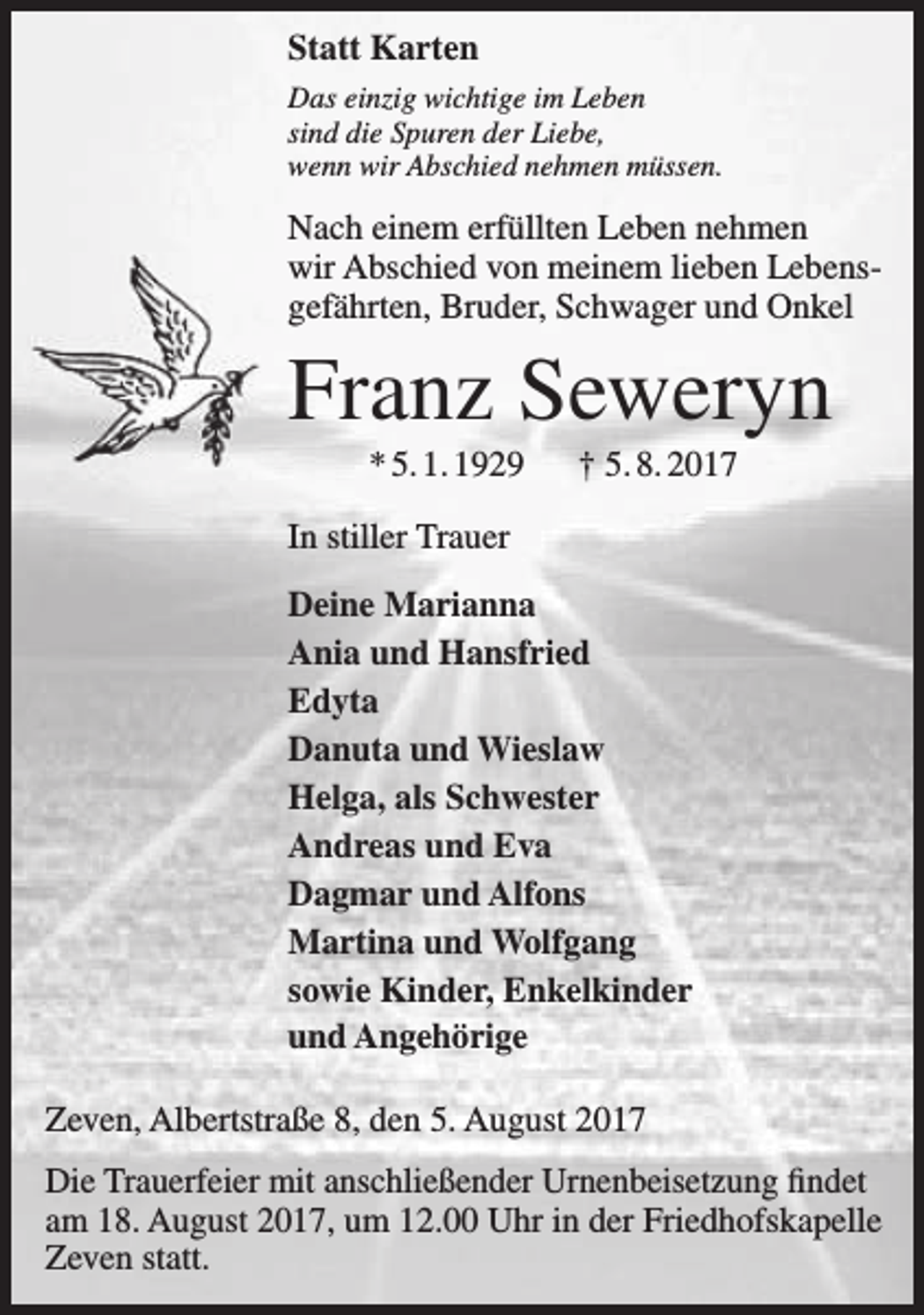 <p>Statt Karten<br />Das einzig wichtige im Leben<br />sind die Spuren der Liebe,<br />wenn wir Abschied nehmen müssen.</p><p>Nach einem erfüllten Leben nehmen<br />wir Abschied von meinem lieben Lebensgefährten, Bruder, Schwager und Onkel</p><p>Franz Seweryn<br />* 5. 1. 1929</p><p>† 5. 8. 2017</p><p>In stiller Trauer<br />Deine Marianna<br />Ania und Hansfried<br />Edyta<br />Danuta und Wieslaw<br />Helga, als Schwester<br />Andreas und Eva<br />Dagmar und Alfons<br />Martina und Wolfgang<br />sowie Kinder, Enkelkinder<br />und Angehörige<br />Zeven, Albertstraße 8, den 5. August 2017<br />Die Trauerfeier mit anschließender Urnenbeisetzung findet<br />am 18. August 2017, um 12.00 Uhr in der Friedhofskapelle<br />Zeven statt.</p>