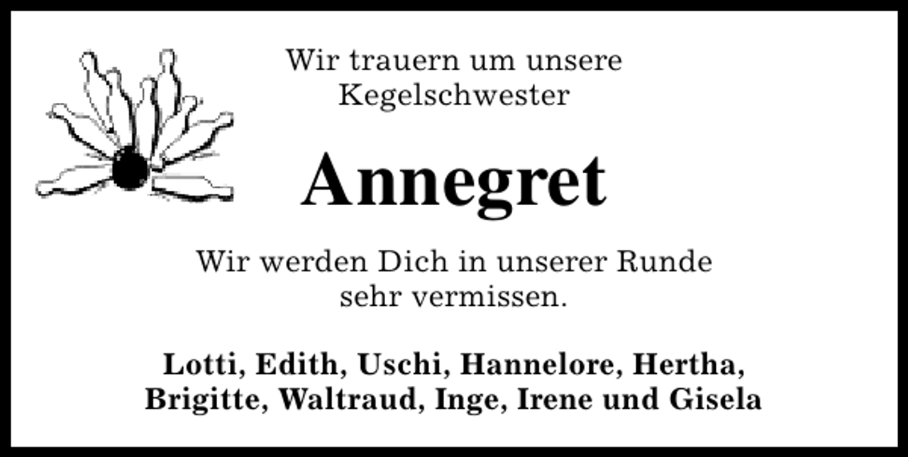 <p>Wir trauern um unsere<br />Kegelschwester</p><p>Annegret<br />Wir werden Dich in unserer Runde<br />sehr vermissen.<br />Lotti, Edith, Uschi, Hannelore, Hertha,<br />Brigitte, Waltraud, Inge, Irene und Gisela</p>
