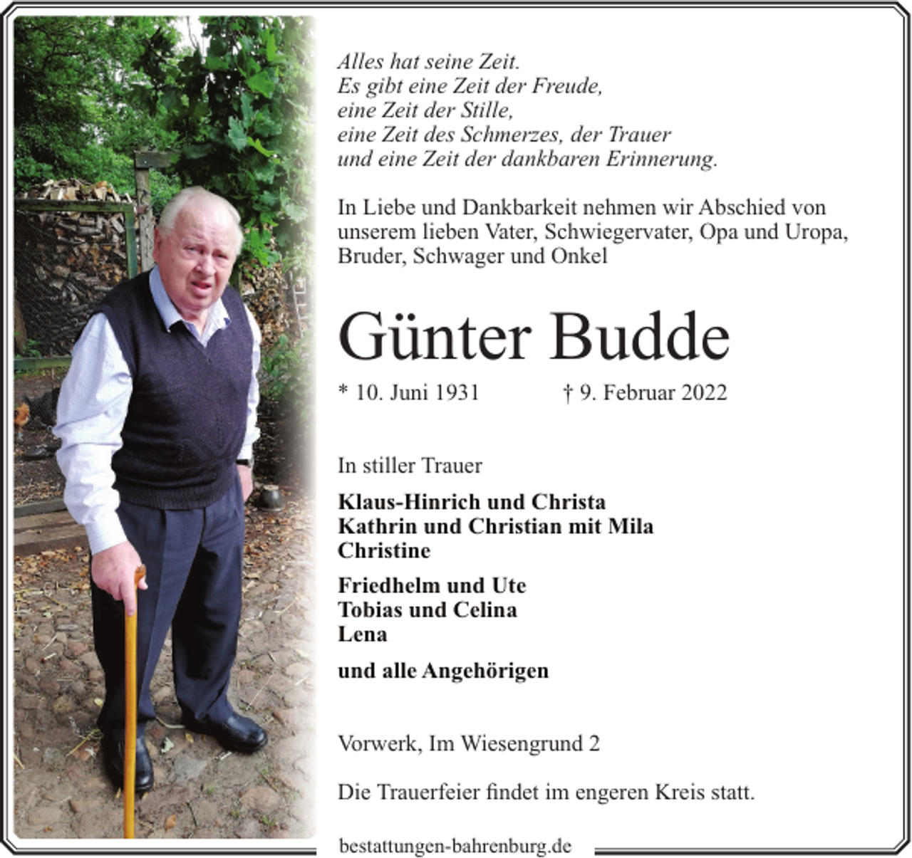 <p>Alles hat seine Zeit.<br />Es gibt eine Zeit der Freude,<br />eine Zeit der Stille,<br />eine Zeit des Schmerzes, der Trauer<br />und eine Zeit der dankbaren Erinnerung.<br />In Liebe und Dankbarkeit nehmen wir Abschied von<br />unserem lieben Vater, Schwiegervater, Opa und Uropa,<br />Bruder, Schwager und Onkel</p><p>Günter Budde<br />* 10. Juni 1931</p><p>† 9. Februar 2022</p><p>In stiller Trauer<br />Klaus-Hinrich und Christa<br />Kathrin und Christian mit Mila<br />Christine<br />Friedhelm und Ute<br />Tobias und Celina<br />Lena<br />und alle Angehörigen<br />Vorwerk, Im Wiesengrund 2<br />Die Trauerfeier findet im engeren Kreis statt.<br />bestattungen-bahrenburg.de</p>