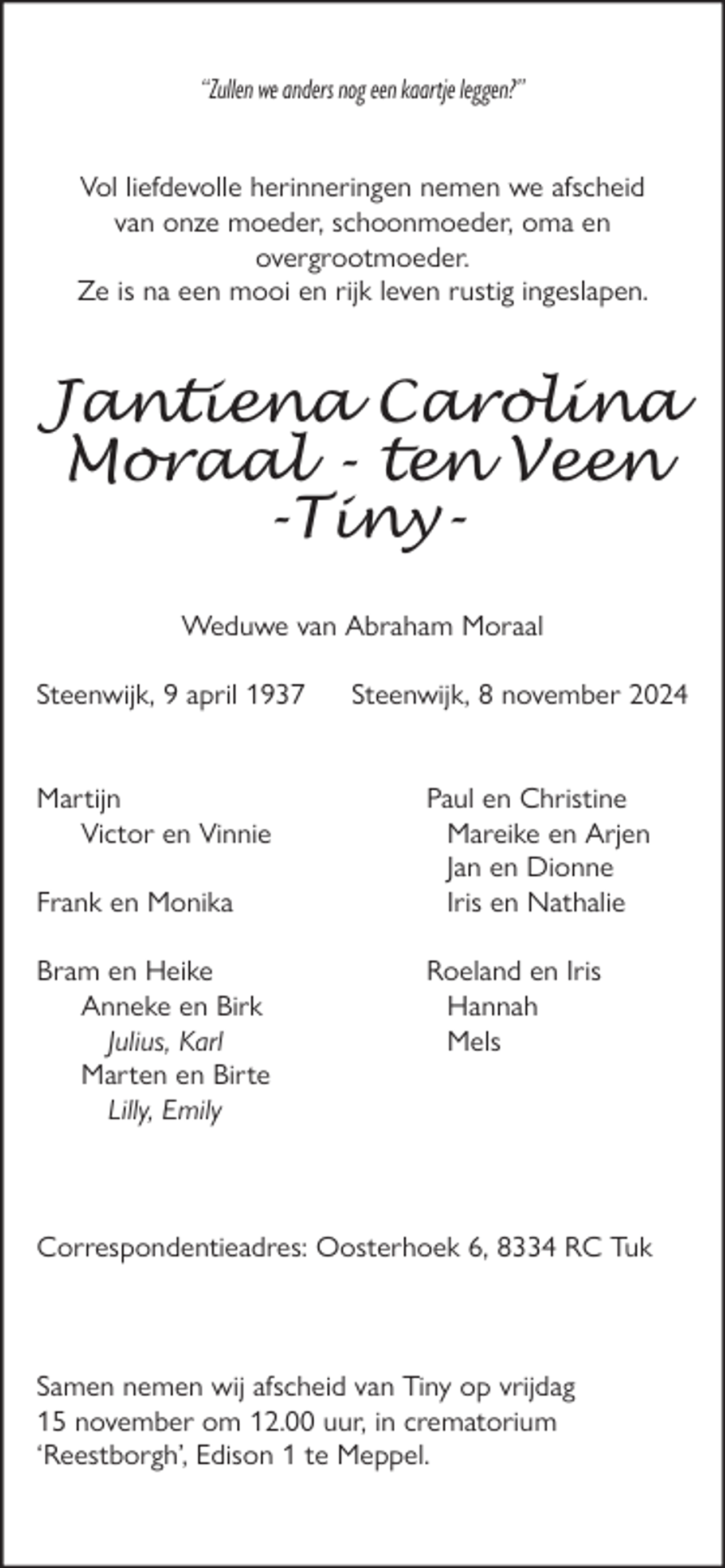 <p>“Zullen we anders nog een kaartje leggen?”<br />Vol liefdevolle herinneringen nemen we afscheid<br />van onze moeder, schoonmoeder, oma en<br />overgrootmoeder.<br />Ze is na een mooi en rĳk leven rustig ingeslapen.</p><p>Jantiena Carolina<br />Moraal - ten Veen<br />-TinyWeduwe van Abraham Moraal<br />Steenwĳk, 9 april 1937</p><p>Martĳn<br />Victor en Vinnie<br />Frank en Monika<br />Bram en Heike<br />Anneke en Birk<br />Julius, Karl<br />Marten en Birte<br />Lilly, Emily</p><p>Steenwĳk, 8 november 2024</p><p>Paul en Christine<br />Mareike en Arjen<br />Jan en Dionne<br />Iris en Nathalie<br />Roeland en Iris<br />Hannah<br />Mels</p><p>Correspondentieadres: Oosterhoek 6, 8334 RC Tuk</p><p>Samen nemen wĳ afscheid van Tiny op vrĳdag<br />15 november om 12.00 uur, in crematorium<br />‘Reestborgh’, Edison 1 te Meppel.</p>