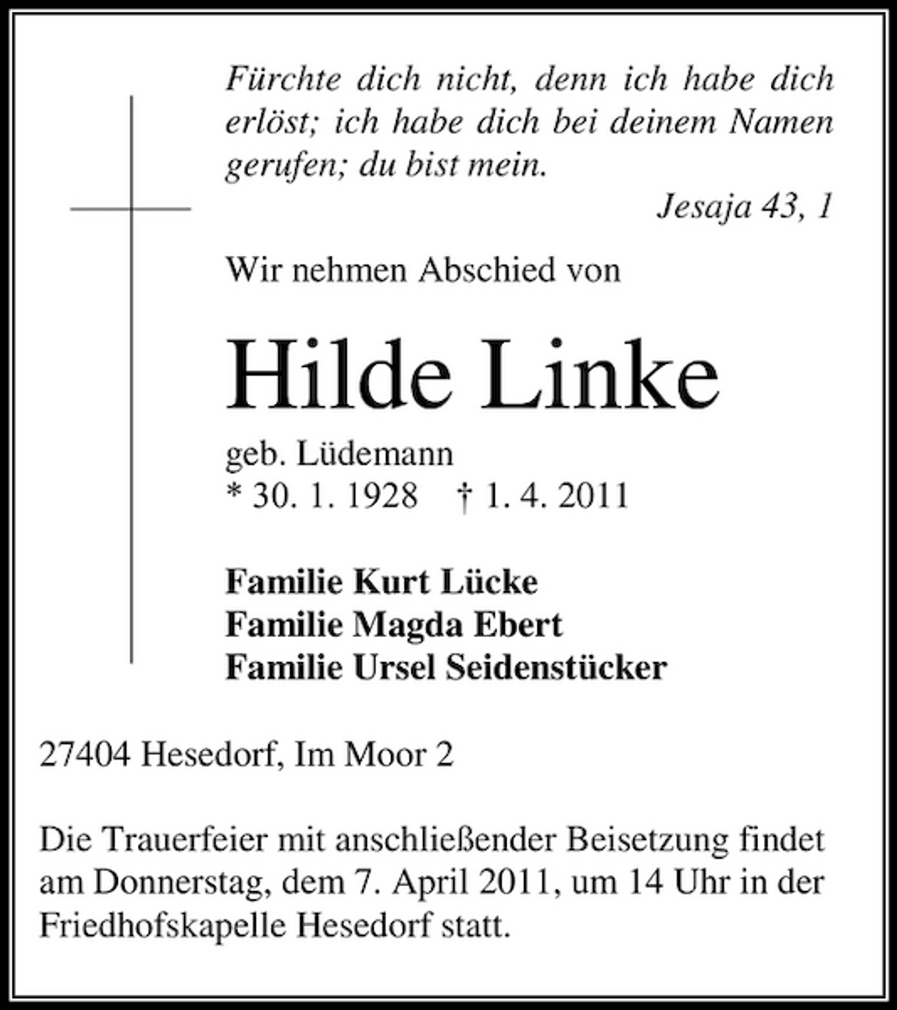 <p>Fürchte dich nicht, denn ich habe dich erlöst; ich habe dich bei deinem Namen gerufen; du bist mein. Jesaja 43, 1 Wir nehmen Abschied von</p><p>Hilde Linke<br />geb. Lüdemann * 30. 1. 1928 † 1. 4. 2011 Familie Kurt Lücke Familie Magda Ebert Familie Ursel Seidenstücker 27404 Hesedorf, Im Moor 2 Die Trauerfeier mit anschließender Beisetzung findet am Donnerstag, dem 7. April 2011, um 14 Uhr in der Friedhofskapelle Hesedorf statt.</p>