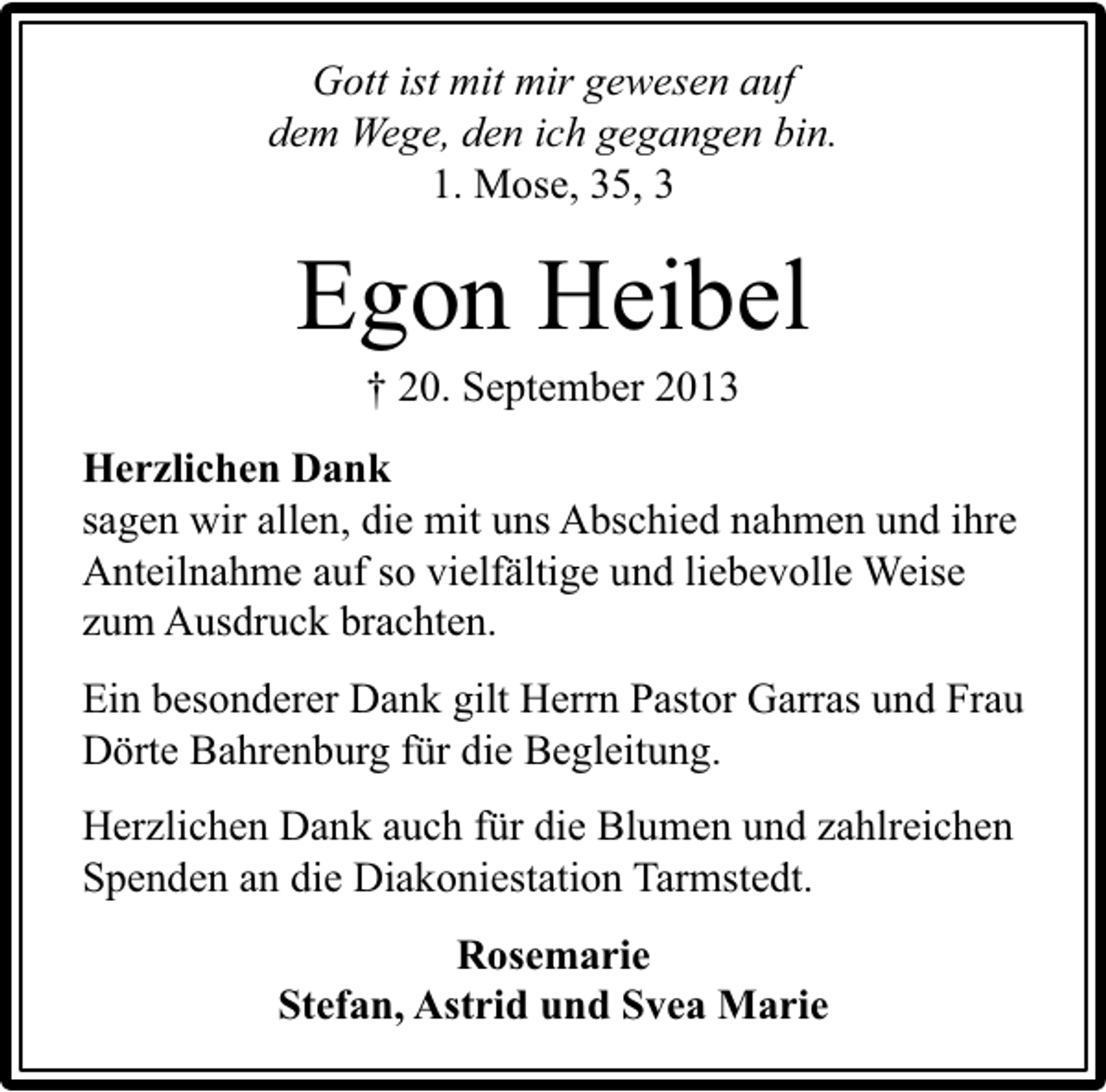 <p>Gott ist mit mir gewesen auf<br />dem Wege, den ich gegangen bin.<br />1. Mose, 35, 3</p><p>Egon Heibel<br />† 20. September 2013</p><p>Herzlichen Dank<br />sagen wir allen, die mit uns Abschied nahmen und ihre<br />Anteilnahme auf so vielfältige und liebevolle Weise<br />zum Ausdruck brachten.<br />Ein besonderer Dank gilt Herrn Pastor Garras und Frau<br />Dörte Bahrenburg für die Begleitung.<br />Herzlichen Dank auch für die Blumen und zahlreichen<br />Spenden an die Diakoniestation Tarmstedt.<br />Rosemarie<br />Stefan, Astrid und Svea Marie</p>