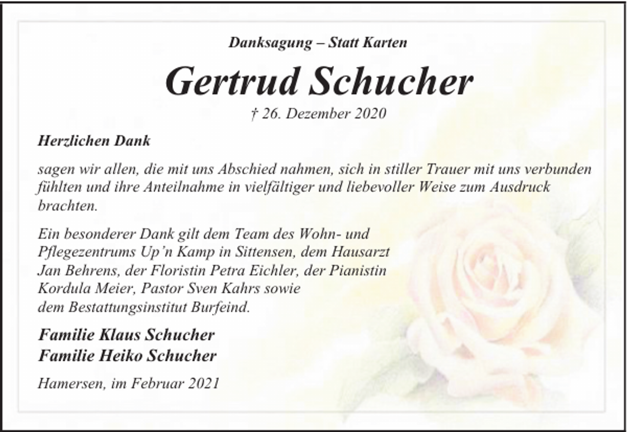 <p>Danksagung – Statt Karten</p><p>Gertrud Schucher<br />† 26. Dezember 2020</p><p>Herzlichen Dank<br />sagen wir allen, die mit uns Abschied nahmen, sich in stiller Trauer mit uns verbunden<br />fühlten und ihre Anteilnahme in vielfältiger und liebevoller Weise zum Ausdruck<br />brachten.<br />Ein besonderer Dank gilt dem Team des Wohn- und<br />Pflegezentrums Up’n Kamp in Sittensen, dem Hausarzt<br />Jan Behrens, der Floristin Petra Eichler, der Pianistin<br />Kordula Meier, Pastor Sven Kahrs sowie<br />dem Bestattungsinstitut Burfeind.</p><p>Familie Klaus Schucher<br />Familie Heiko Schucher<br />Hamersen, im Februar 2021</p>