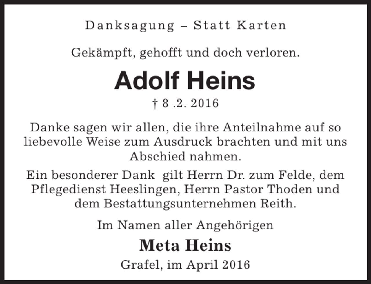 <p>D a n k s a g u n g – S t a t t K a rt e n<br />Gekämpft, gehofft und doch verloren.</p><p>Adolf Heins<br />† 8 .2. 2016</p><p>Danke sagen wir allen, die ihre Anteilnahme auf so<br />liebevolle Weise zum Ausdruck brachten und mit uns<br />Abschied nahmen.<br />Ein besonderer Dank gilt Herrn Dr. zum Felde, dem<br />Pflegedienst Heeslingen, Herrn Pastor Thoden und<br />dem Bestattungsunternehmen Reith.<br />Im Namen aller Angehörigen</p><p>Meta Heins</p><p>Grafel, im April 2016</p>