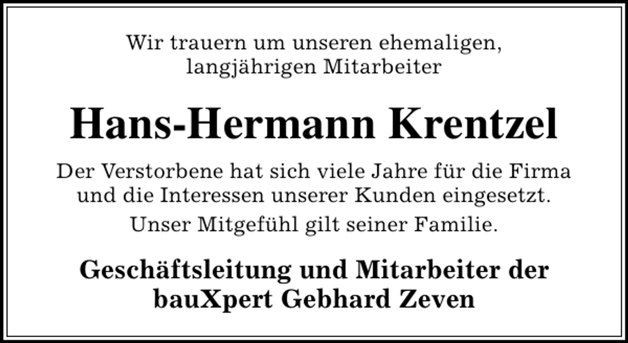 <p>Wir trauern um unseren ehemaligen,<br />langjährigen Mitarbeiter</p><p>Hans-Hermann Krentzel<br />Der Verstorbene hat sich viele Jahre für die Firma<br />und die Interessen unserer Kunden eingesetzt.<br />Unser Mitgefühl gilt seiner Familie.</p><p>Geschäftsleitung und Mitarbeiter der<br />bauXpert Gebhard Zeven</p>