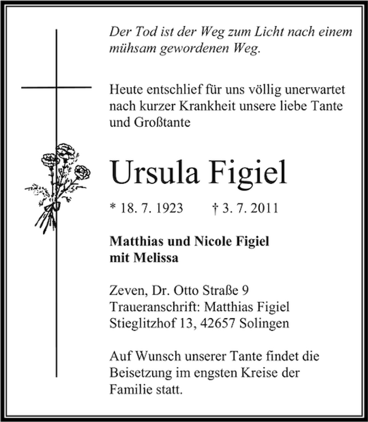 <p>Der Tod ist der Weg zum Licht nach einem<br />mühsam gewordenen Weg.<br />Heute entschlief für uns völlig unerwartet<br />nach kurzer Krankheit unsere liebe Tante<br />und Großtante</p><p>Ursula Figiel<br />* 18. 7. 1923</p><p>† 3. 7. 2011</p><p>Matthias und Nicole Figiel<br />mit Melissa<br />Zeven, Dr. Otto Straße 9<br />Traueranschrift: Matthias Figiel<br />Stieglitzhof 13, 42657 Solingen<br />Auf Wunsch unserer Tante findet die<br />Beisetzung im engsten Kreise der<br />Familie statt.</p>