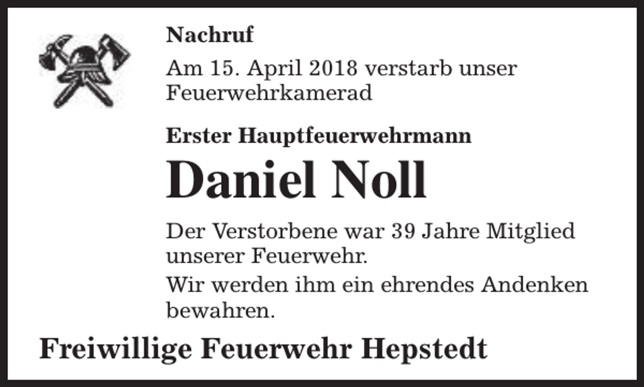 <p>Nachruf<br />Am 15. April 2018 verstarb unser<br />Feuerwehrkamerad<br />Erster Hauptfeuerwehrmann</p><p>Daniel Noll</p><p>Der Verstorbene war 39 Jahre Mitglied<br />unserer Feuerwehr.<br />Wir werden ihm ein ehrendes Andenken<br />bewahren.</p><p>Freiwillige Feuerwehr Hepstedt</p>