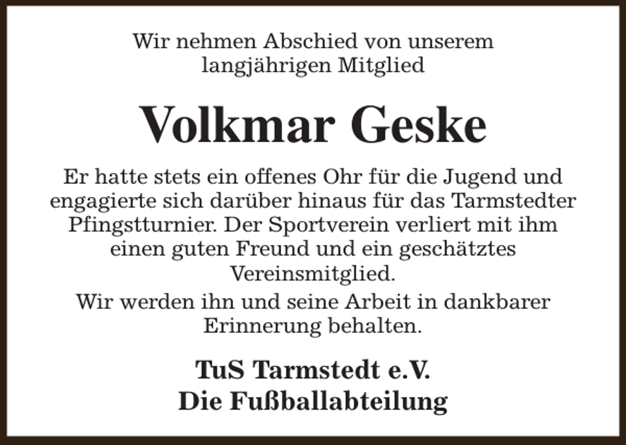 <p>Wir nehmen Abschied von unserem<br />langjährigen Mitglied</p><p>Volkmar Geske<br />Er hatte stets ein offenes Ohr für die Jugend und<br />engagierte sich darüber hinaus für das Tarmstedter<br />Pfingstturnier. Der Sportverein verliert mit ihm<br />einen guten Freund und ein geschätztes<br />Vereinsmitglied.<br />Wir werden ihn und seine Arbeit in dankbarer<br />Erinnerung behalten.</p><p>TuS Tarmstedt e.V.<br />Die Fußballabteilung</p>
