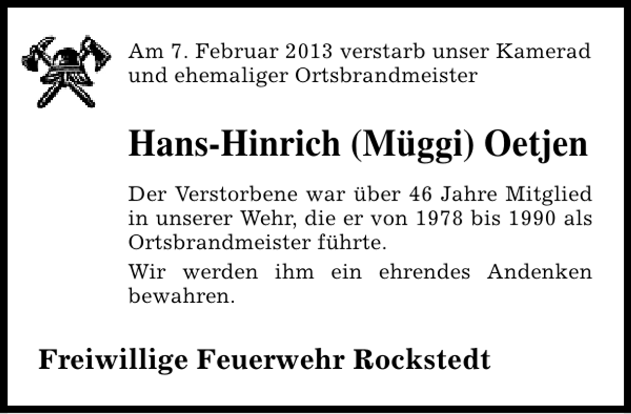 <p>Am 7. Februar 2013 verstarb unser Kamerad<br />und ehemaliger Ortsbrandmeister</p><p>Hans-Hinrich (Müggi) Oetjen<br />Der Verstorbene war über 46 Jahre Mitglied<br />in unserer Wehr, die er von 1978 bis 1990 als<br />Ortsbrandmeister führte.<br />Wir werden ihm ein ehrendes Andenken<br />bewahren.</p><p>Freiwillige Feuerwehr Rockstedt</p>