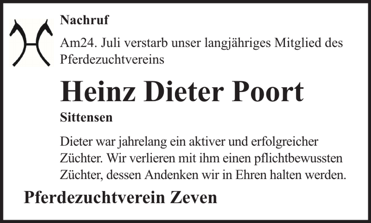 <p>Nachruf<br />Am24. Juli verstarb unser langjähriges Mitglied des<br />Pferdezuchtvereins</p><p>Heinz Dieter Poort</p><p>Sittensen</p><p>Dieter war jahrelang ein aktiver und erfolgreicher<br />Züchter. Wir verlieren mit ihm einen pflichtbewussten<br />Züchter, dessen Andenken wir in Ehren halten werden.</p><p>Pferdezuchtverein Zeven</p>
