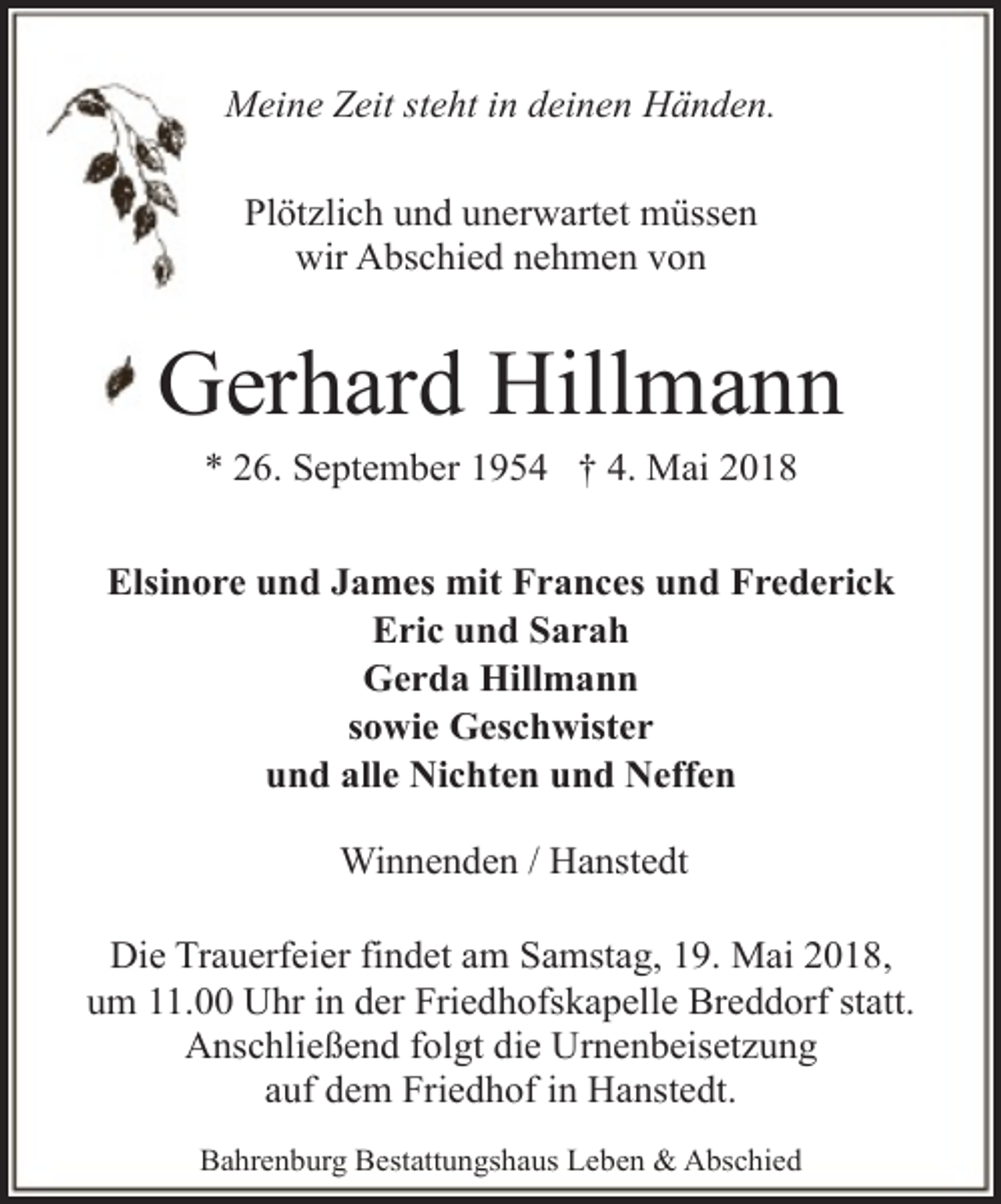 <p>Meine Zeit steht in deinen Händen.<br />Plötzlich und unerwartet müssen<br />wir Abschied nehmen von</p><p>Gerhard Hillmann<br />* 26. September 1954 † 4. Mai 2018</p><p>Elsinore und James mit Frances und Frederick<br />Eric und Sarah<br />Gerda Hillmann<br />sowie Geschwister<br />und alle Nichten und Neffen<br />Winnenden / Hanstedt<br />Die Trauerfeier findet am Samstag, 19. Mai 2018,<br />um 11.00 Uhr in der Friedhofskapelle Breddorf statt.<br />Anschließend folgt die Urnenbeisetzung<br />auf dem Friedhof in Hanstedt.<br />Bahrenburg Bestattungshaus Leben &amp; Abschied</p>