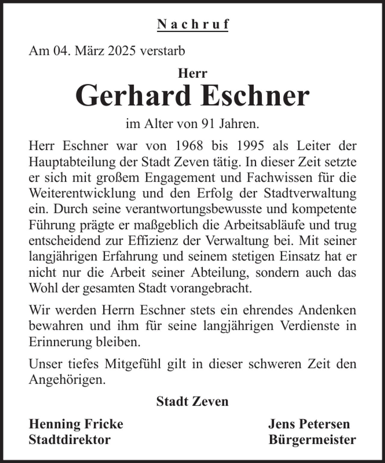 <p>Nachruf<br />Am 04. März 2025 verstarb<br />Herr</p><p>Gerhard Eschner<br />im Alter von 91 Jahren.<br />Herr Eschner war von 1968 bis 1995 als Leiter der<br />Hauptabteilung der Stadt Zeven tätig. In dieser Zeit setzte<br />er sich mit großem Engagement und Fachwissen für die<br />Weiterentwicklung und den Erfolg der Stadtverwaltung<br />ein. Durch seine verantwortungsbewusste und kompetente<br />Führung prägte er maßgeblich die Arbeitsabläufe und trug<br />entscheidend zur Effizienz der Verwaltung bei. Mit seiner<br />langjährigen Erfahrung und seinem stetigen Einsatz hat er<br />nicht nur die Arbeit seiner Abteilung, sondern auch das<br />Wohl der gesamten Stadt vorangebracht.<br />Wir werden Herrn Eschner stets ein ehrendes Andenken<br />bewahren und ihm für seine langjährigen Verdienste in<br />Erinnerung bleiben.<br />Unser tiefes Mitgefühl gilt in dieser schweren Zeit den<br />Angehörigen.<br />Stadt Zeven<br />Henning Fricke<br />Stadtdirektor</p><p>Jens Petersen<br />Bürgermeister</p>
