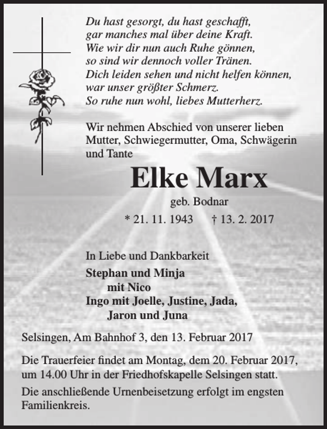 <p>Du hast gesorgt, du hast geschafft,<br />gar manches mal über deine Kraft.<br />Wie wir dir nun auch Ruhe gönnen,<br />so sind wir dennoch voller Tränen.<br />Dich leiden sehen und nicht helfen können,<br />war unser größter Schmerz.<br />So ruhe nun wohl, liebes Mutterherz.<br />Wir nehmen Abschied von unserer lieben<br />Mutter, Schwiegermutter, Oma, Schwägerin<br />und Tante</p>
<p>Elke Marx</p>
<p>geb. Bodnar<br />* 21. 11. 1943<br />† 13. 2. 2017<br />In Liebe und Dankbarkeit<br />Stephan und Minja<br />mit Nico<br />Ingo mit Joelle, Justine, Jada,<br />Jaron und Juna<br />Selsingen, Am Bahnhof 3, den 13. Februar 2017<br />Die Trauerfeier findet am Montag, dem 20. Februar 2017,<br />um 14.00 Uhr in der Friedhofskapelle Selsingen statt.<br />Die anschließende Urnenbeisetzung erfolgt im engsten<br />Familienkreis.</p>