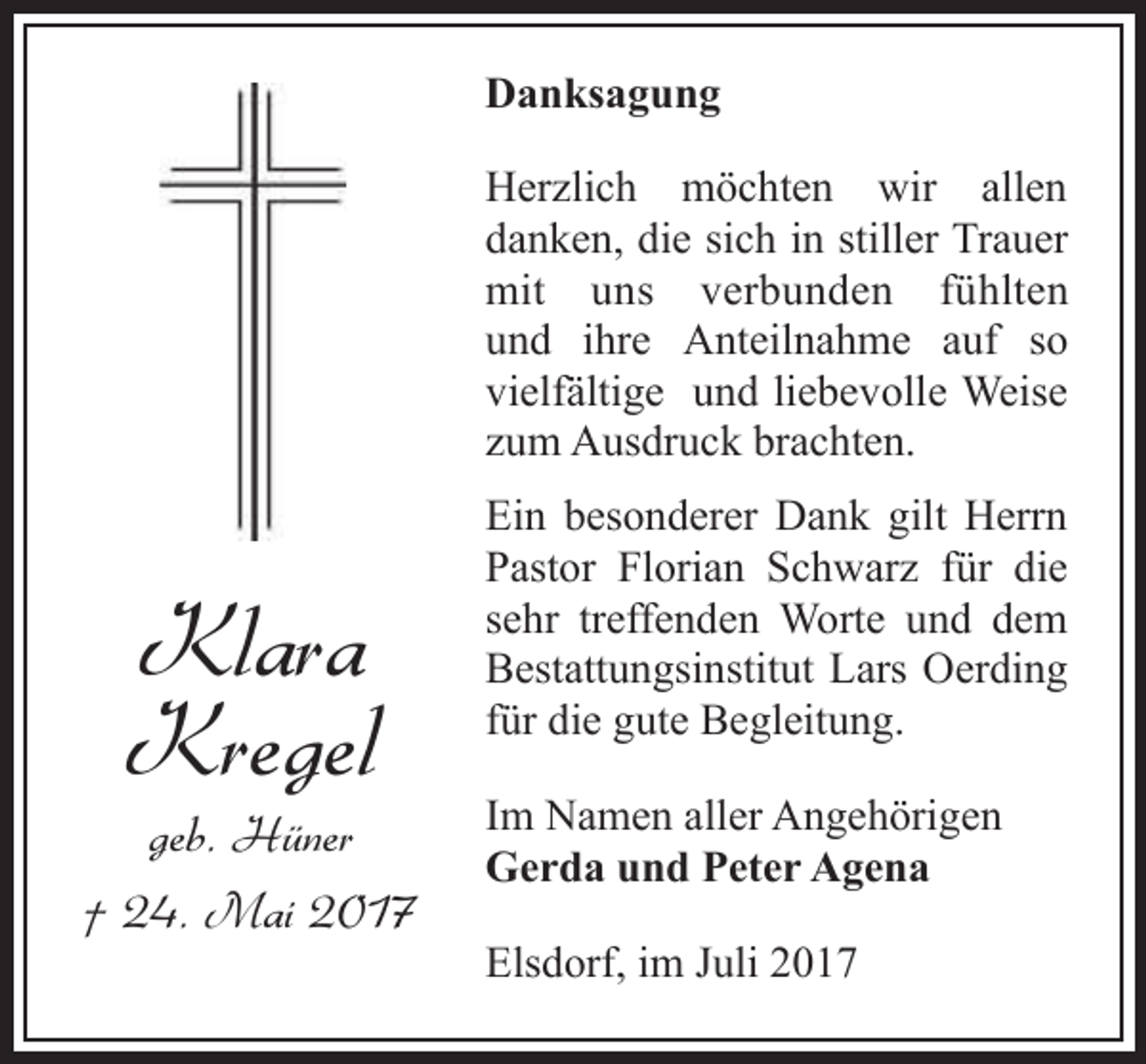 <p>Danksagung<br />Herzlich möchten wir allen<br />danken, die sich in stiller Trauer<br />mit uns verbunden fühlten<br />und ihre Anteilnahme auf so<br />vielfältige und liebevolle Weise<br />zum Ausdruck brachten.</p><p>Klara<br />Kregel</p><p>geb. Hüner<br />† 24. Mai 2017</p><p>Ein besonderer Dank gilt Herrn<br />Pastor Florian Schwarz für die<br />sehr treffenden Worte und dem<br />Bestattungsinstitut Lars Oerding<br />für die gute Begleitung.<br />Im Namen aller Angehörigen<br />Gerda und Peter Agena<br />Elsdorf, im Juli 2017</p>