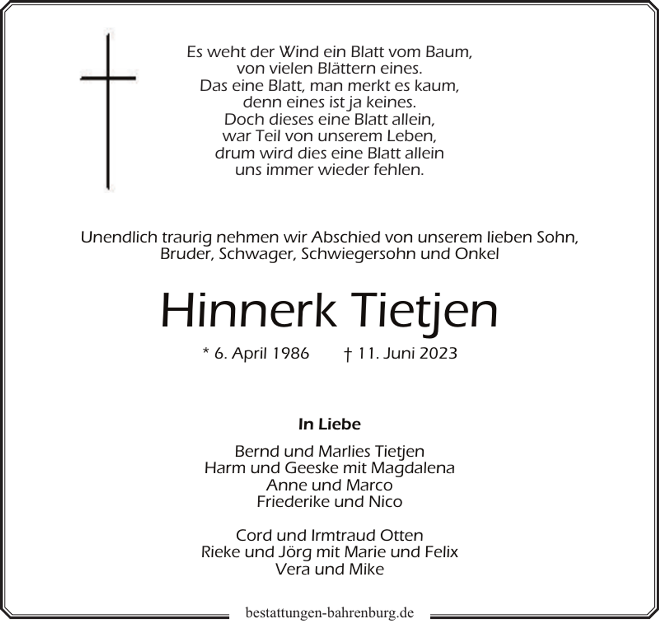 <p>Es weht der Wind ein Blatt vom Baum,<br />von vielen Blättern eines.<br />Das eine Blatt, man merkt es kaum,<br />denn eines ist ja keines.<br />Doch dieses eine Blatt allein,<br />war Teil von unserem Leben,<br />drum wird dies eine Blatt allein<br />uns immer wieder fehlen.</p><p>Unendlich traurig nehmen wir Abschied von unserem lieben Sohn,<br />Bruder, Schwager, Schwiegersohn und Onkel</p><p>Hinnerk Tietjen<br />* 6. April 1986</p><p>† 11. Juni 2023</p><p>In Liebe<br />Bernd und Marlies Tietjen<br />Harm und Geeske mit Magdalena<br />Anne und Marco<br />Friederike und Nico<br />Cord und Irmtraud Otten<br />Rieke und Jörg mit Marie und Felix<br />Vera und Mike<br />bestattungen-bahrenburg.de</p>