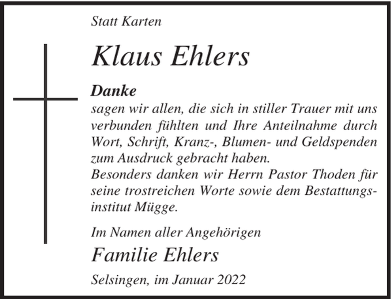 <p>Statt Karten</p><p>Klaus Ehlers<br />Danke<br />sagen wir allen, die sich in stiller Trauer mit uns<br />verbunden fühlten und Ihre Anteilnahme durch<br />Wort, Schrift, Kranz-, Blumen- und Geldspenden<br />zum Ausdruck gebracht haben.<br />Besonders danken wir Herrn Pastor Thoden für<br />seine trostreichen Worte sowie dem Bestattungsinstitut Mügge.<br />Im Namen aller Angehörigen</p><p>Familie Ehlers<br />Selsingen, im Januar 2022</p>