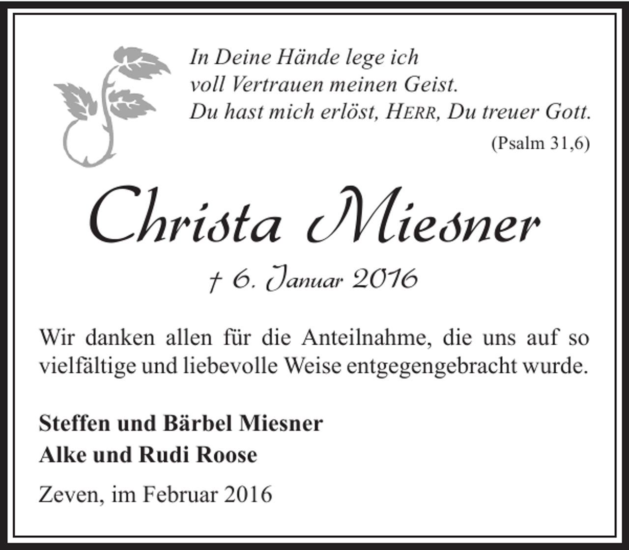 <p>In Deine Hände lege ich<br />voll Vertrauen meinen Geist.<br />Du hast mich erlöst, HERR, Du treuer Gott.<br />(Psalm 31,6)</p><p>Christa Miesner<br />† 6. Januar 2016</p><p>Wir danken allen für die Anteilnahme, die uns auf so<br />vielfältige und liebevolle Weise entgegengebracht wurde.<br />Steffen und Bärbel Miesner<br />Alke und Rudi Roose</p><p>Zeven, im Februar 2016</p>