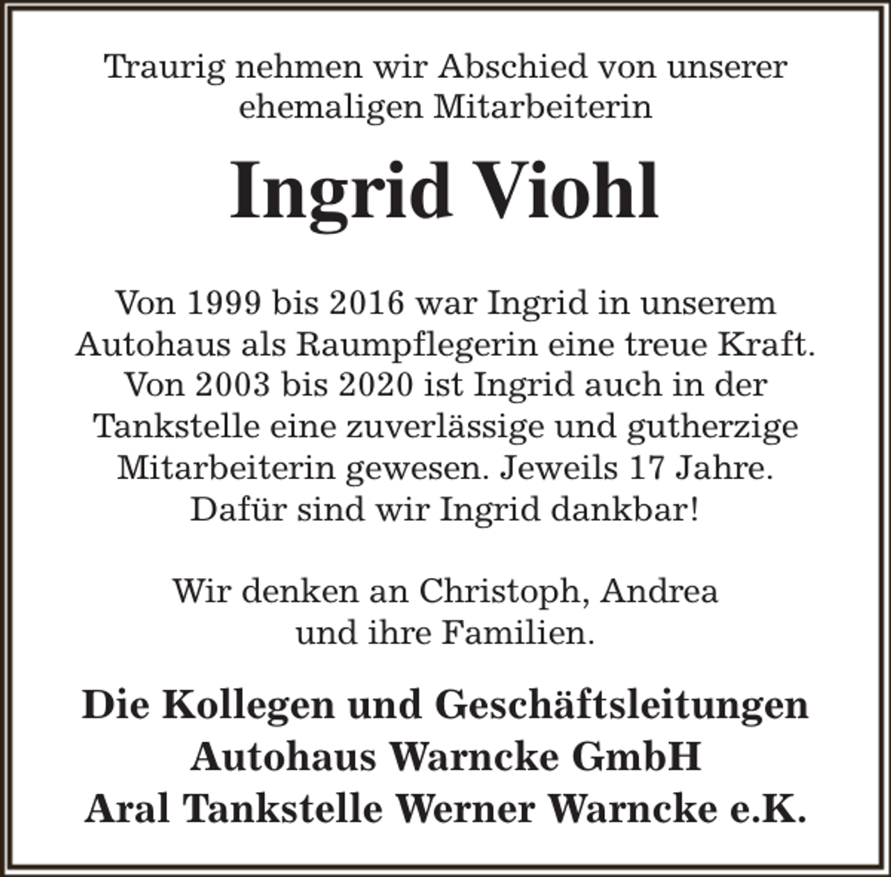 <p>Traurig nehmen wir Abschied von unserer<br />ehemaligen Mitarbeiterin</p><p>Ingrid Viohl<br />Von 1999 bis 2016 war Ingrid in unserem<br />Autohaus als Raumpflegerin eine treue Kraft.<br />Von 2003 bis 2020 ist Ingrid auch in der<br />Tankstelle eine zuverlässige und gutherzige<br />Mitarbeiterin gewesen. Jeweils 17 Jahre.<br />Dafür sind wir Ingrid dankbar!<br />Wir denken an Christoph, Andrea<br />und ihre Familien.</p><p>Die Kollegen und Geschäftsleitungen<br />Autohaus Warncke GmbH<br />Aral Tankstelle Werner Warncke e.K.</p>