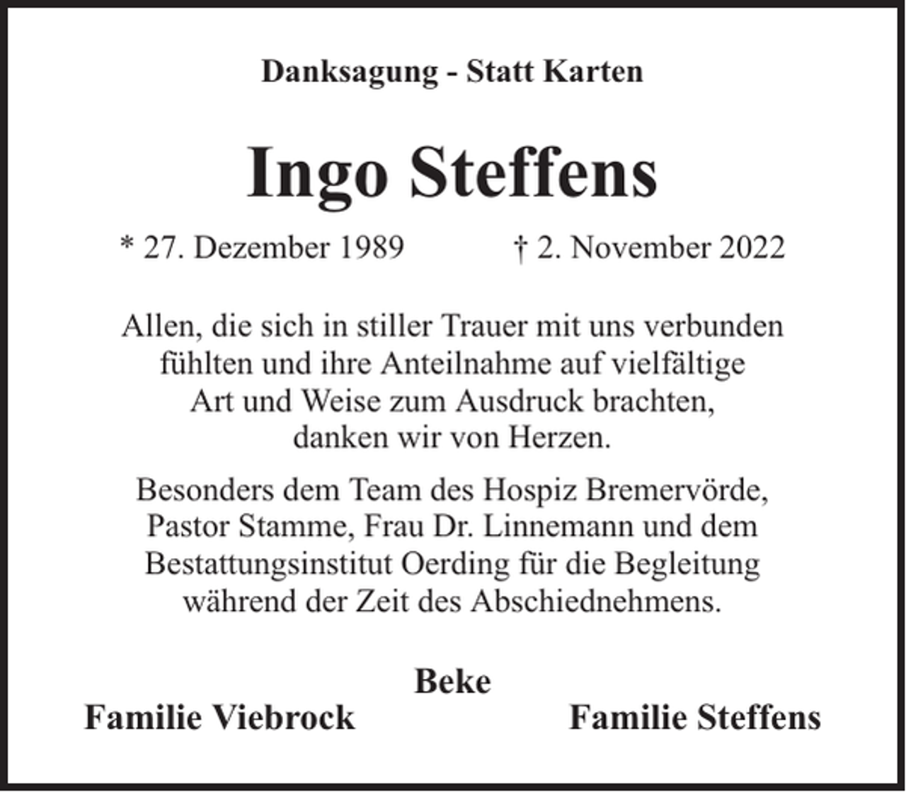 <p>Danksagung - Statt Karten</p><p>Ingo Steffens<br />* 27. Dezember 1989</p><p>† 2. November 2022</p><p>Allen, die sich in stiller Trauer mit uns verbunden<br />fühlten und ihre Anteilnahme auf vielfältige<br />Art und Weise zum Ausdruck brachten,<br />danken wir von Herzen.<br />Besonders dem Team des Hospiz Bremervörde,<br />Pastor Stamme, Frau Dr. Linnemann und dem<br />Bestattungsinstitut Oerding für die Begleitung<br />während der Zeit des Abschiednehmens.</p><p>Familie Viebrock</p><p>Beke</p><p>Familie Steffens</p>